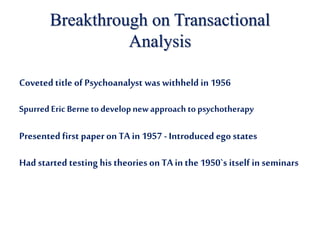 Breakthrough on Transactional
Analysis
Coveted title of Psychoanalyst was withheld in 1956
SpurredEric Bernetodevelopnewapproach topsychotherapy
Presented first paper on TA in 1957 -Introduced egostates
Had started testing his theories on TA in the 1950`s itself in seminars
 