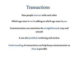 Transactions
How peopleinteract with each other
Which ego state in me is talking to which ego state inyou
Communication can sometimes be straightforward, easy and
smooth
It can also jumbled, confusing and unclear
Understanding of transactions can help keep communication as
clear as possible
 