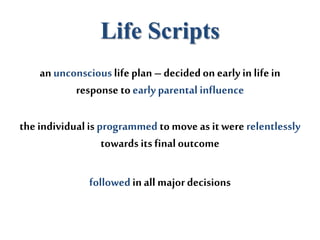 Life Scripts
an unconscious lifeplan – decidedon early in lifein
response toearly parental influence
the individualis programmed to move as it were relentlessly
towards its finaloutcome
followedin all majordecisions
 