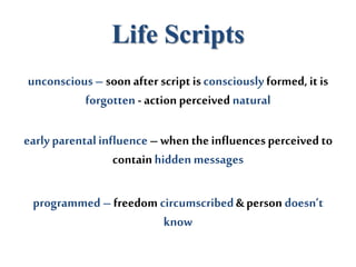 Life Scripts
unconscious– soon after script is consciously formed, it is
forgotten - action perceived natural
early parentalinfluence– when the influencesperceived to
containhidden messages
programmed – freedom circumscribed& person doesn’t
know
 