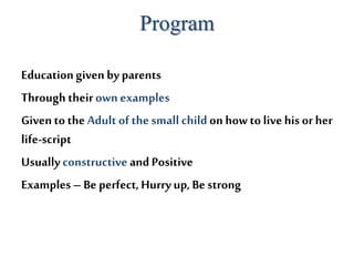 Program
Educationgiven by parents
Through theirown examples
Givento the Adult of the small childon how to livehis or her
life-script
Usuallyconstructive andPositive
Examples– Be perfect,Hurryup, Be strong
 