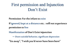 First permission and Injunction
Don’t Exist
Permission: For the infantto exist
If ignored,kept at a distanceetc. : willnot experience
permission to live
Manifestationof Don’t Exist injunction
– Overt suicidal behavior, significant depression
“Go away”,“Iwishyou’d never have been born”
 