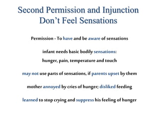 Permission - To have and be aware of sensations
Second Permission and Injunction
Don’t Feel Sensations
infant needs basic bodily sensations:
hunger, pain, temperature and touch
may not use parts of sensations, if parents upset by them
mother annoyed by cries of hunger; disliked feeding
learned to stop crying and suppresshis feeling of hunger
 