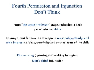 Fourth Permission and Injunction
Don’t Think
From “the LittleProfessor” stage, individualneeds
permission to think
It’s important forparents to respond reasonably, clearly,and
withinterest to ideas, creativityandenthusiasms of the child
Discounting(ignoringand makingfun) gives
Don’tThink injunction
 