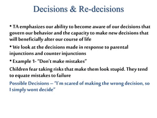 Decisions & Re-decisions
•TA emphasizes our ability to become aware of our decisions that
governour behavior andthecapacity to makenew decisions that
willbeneficially alter our courseof life
•We look at the decisions made in response to parental
injunctionsand counterinjunctions
•Example 1-“Don’tmakemistakes”
Children fear takingrisksthatmakethem lookstupid.They tend
toequate mistakestofailure
PossibleDecisions– “I`mscared of makingthe wrongdecision, so
I simplywontdecide”
 
