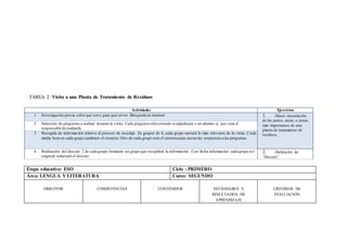 TAREA 2: Visita a una Planta de Tratamiento de Residuos
Actividades Ejercicios
1. Investigación previa sobre qué son y para qué sirven. Búsqueda en internet. 1. -Hacer una relación
de las partes, áreas, o zonas,
más importantes de una
planta de tratamiento de
residuos.
2. Selección de preguntas a realizar durante la visita. Cada pregunta seleccionada se adjudicará a un alumno -a, que será el
responsable de realizarla.
3. Recogida de información relativa al proceso de reciclaje. En grupos de 4, cada grupo anotará lo más relevante de la visita. Cada
media hora en cada grupo cambiará el cronista. Otro de cada grupo será el cronista para anotarlas respuestas a las preguntas .
4. Realización del dossier: 2 de cada grupo formarán un grupo que recopilará la información. Con dicha información cada grupo (e l
original) redactará el dossier.
2. -Definición de
“Dossier”.
Etapa educativa: ESO Ciclo : PRIMERO
Área: LENGUA Y LITERATURA Curso: SEGUNDO
OBJETIV0S COMPETENCIAS CONTENIDOS ESTÁNDARES Y
RESULTADOS DE
APRENDIZAJE
CRITERIOS DE
EVALUACIÓN
 