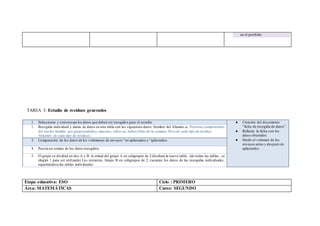 en el portfolio
TAREA 3: Estudio de residuos generados
1. Seleccionar y consensuarlos datos que deben ser recogidos para el estudio. ● Creación del documento
“ficha de recogida de datos”.
● Rellenar la ficha con los
datos obtenidos
● Medir el volumen de los
envases antes y después de
aplastarlos.
2. Recogida individual y diaria de datos en una tabla con los siguientes datos:Nombre del Alumno-a. Personas componentes
del núcleo familiar por grupos(adultos, mayores, niños-as,bebes)Días de la semana. Peso de cada tipo de residuo.
Volumen de cada tipo de residuos.
3. Comparación de los datos de los volúmenes de envases “no aplastados y “aplastados.
4. Puesta en común de los datos recogidos.
5. El grupo se dividirá en dos A y B: la mitad del grupo A en subgrupos de 2 diseñará la nueva tabla. (de todas las tablas , se
elegirá 1 para ser utilizada) Los restantes, Grupo B en subgrupos de 2, vaciaran los datos de las recogidas individuales,
repartiéndose las tablas individuales.
Etapa educativa: ESO Ciclo : PRIMERO
Área: MATEMÁTICAS Curso: SEGUNDO
 