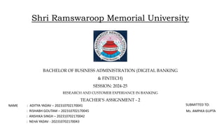 Shri Ramswaroop Memorial University
NAME : ADITYA YADAV – 202310702170041
: RISHABH GOUTAM – 202310702170045
: ANSHIKA SINGH – 202310702170042
: NEHA YADAV - 202310702170043
BACHELOR OF BUSINESS ADMINISTRATION (DIGITAL BANKING
& FINTECH)
SESSION: 2024-25
RESEARCH AND CUSTOMER EXPERIANCE IN BANKING
TEACHER’S ASSIGNMENT - 2
SUBMITTED TO:
Ms. AMPIKA GUPTA
 