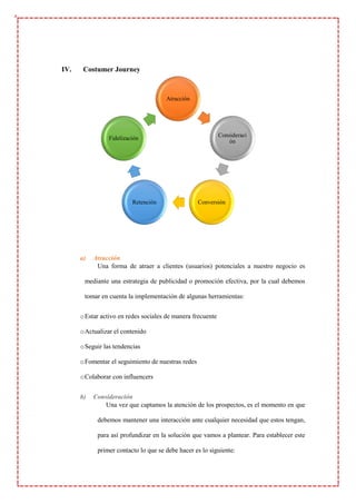 IV. Costumer Journey
a) Atracción
Una forma de atraer a clientes (usuarios) potenciales a nuestro negocio es
mediante una estrategia de publicidad o promoción efectiva, por la cual debemos
tomar en cuenta la implementación de algunas herramientas:
oEstar activo en redes sociales de manera frecuente
oActualizar el contenido
oSeguir las tendencias
oFomentar el seguimiento de nuestras redes
oColaborar con influencers
b) Consideración
Una vez que captamos la atención de los prospectos, es el momento en que
debemos mantener una interacción ante cualquier necesidad que estos tengan,
para así profundizar en la solución que vamos a plantear. Para establecer este
primer contacto lo que se debe hacer es lo siguiente:
Atracción
Consideraci
ón
Conversión
Retención
Fidelización
 