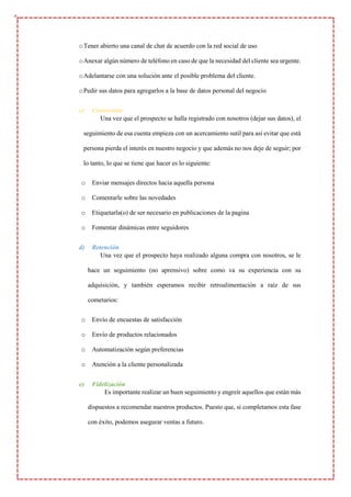 oTener abierto una canal de chat de acuerdo con la red social de uso
oAnexar algún número de teléfono en caso de que la necesidad del cliente sea urgente.
oAdelantarse con una solución ante el posible problema del cliente.
oPedir sus datos para agregarlos a la base de datos personal del negocio
c) Conversión
Una vez que el prospecto se halla registrado con nosotros (dejar sus datos), el
seguimiento de esa cuenta empieza con un acercamiento sutil para así evitar que está
persona pierda el interés en nuestro negocio y que además no nos deje de seguir; por
lo tanto, lo que se tiene que hacer es lo siguiente:
o Enviar mensajes directos hacia aquella persona
o Comentarle sobre las novedades
o Etiquetarla(o) de ser necesario en publicaciones de la pagina
o Fomentar dinámicas entre seguidores
d) Retención
Una vez que el prospecto haya realizado alguna compra con nosotros, se le
hace un seguimiento (no aprensivo) sobre como va su experiencia con su
adquisición, y también esperamos recibir retroalimentación a raíz de sus
cometarios:
o Envío de encuestas de satisfacción
o Envío de productos relacionados
o Automatización según preferencias
o Atención a la cliente personalizada
e) Fidelización
Es importante realizar un buen seguimiento y engreír aquellos que están más
dispuestos a recomendar nuestros productos. Puesto que, si completamos esta fase
con éxito, podemos asegurar ventas a futuro.
 