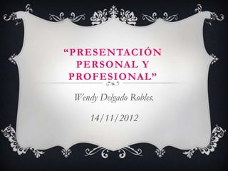 “PRESENTACIÓN
  PERSONAL Y
 PROFESIONAL”

 Wendy Delgado Robles.

     14/11/2012
 