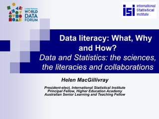 Data literacy: What, Why
and How?
Data and Statistics: the sciences,
the literacies and collaborations
Helen MacGillivray
President-elect, International Statistical Institute
Principal Fellow, Higher Education Academy
Australian Senior Learning and Teaching Fellow
 