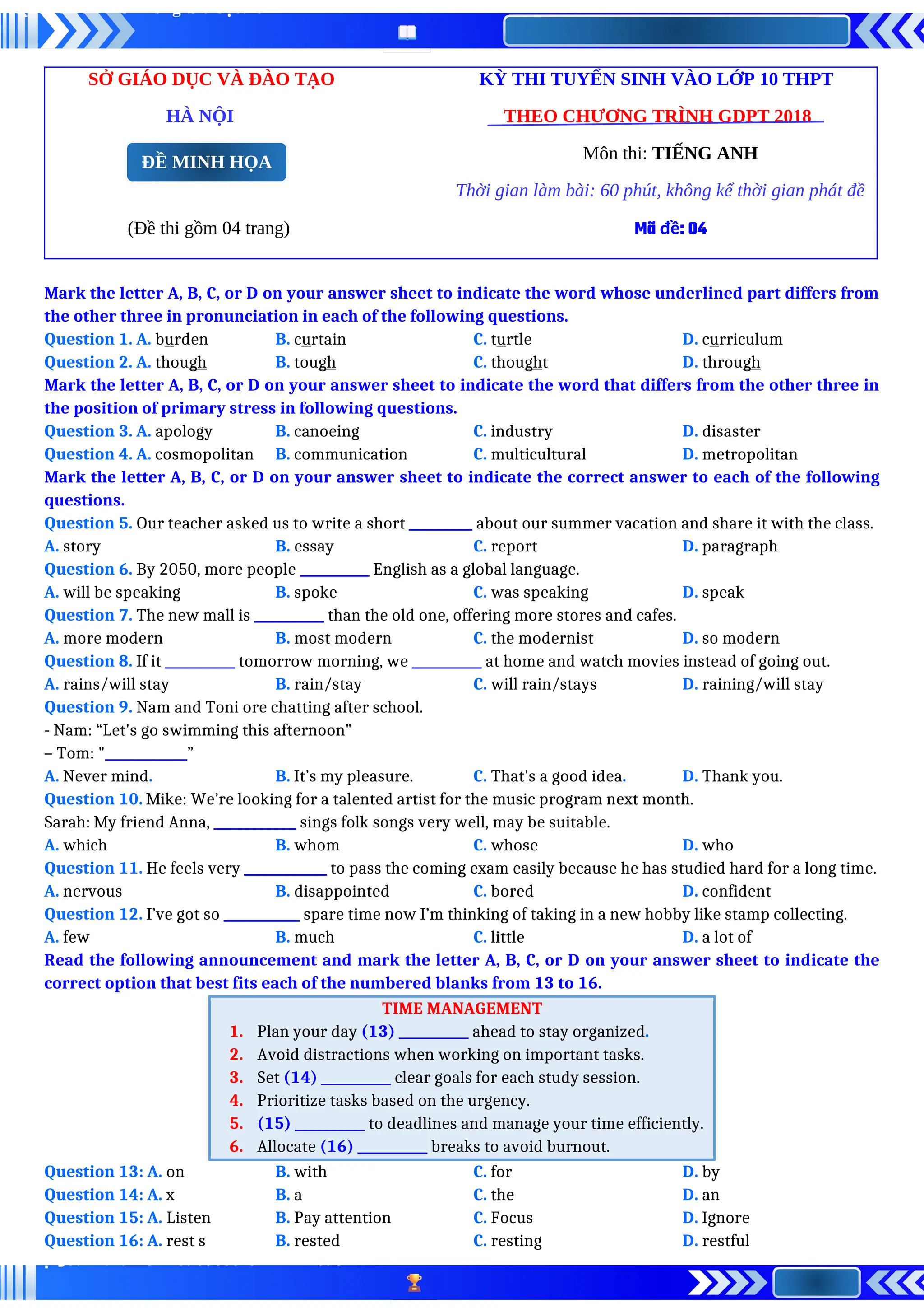 SỞ GIÁO DỤC VÀ ĐÀO TẠO KỲ THI TUYỂN SINH VÀO LỚP 10 THPT
HÀ NỘI THEO CHƯƠNG TRÌNH GDPT 2018
Môn thi: TIẾNG ANH
Thời gian làm bài: 60 phút, không kể thời gian phát đề
(Đề thi gồm 04 trang) Mã đề: 04
Mark the letter A, B, C, or D on your answer sheet to indicate the word whose underlined part differs from
the other three in pronunciation in each of the following questions.
Question 1. A. burden B. curtain C. turtle D. curriculum
Question 2. A. though B. tough C. thought D. through
Mark the letter A, B, C, or D on your answer sheet to indicate the word that differs from the other three in
the position of primary stress in following questions.
Question 3. A. apology B. canoeing C. industry D. disaster
Question 4. A. cosmopolitan B. communication C. multicultural D. metropolitan
Mark the letter A, B, C, or D on your answer sheet to indicate the correct answer to each of the following
questions.
Question 5. Our teacher asked us to write a short __________ about our summer vacation and share it with the class.
A. story B. essay C. report D. paragraph
Question 6. By 2050, more people ___________ English as a global language.
A. will be speaking B. spoke C. was speaking D. speak
Question 7. The new mall is ___________ than the old one, offering more stores and cafes.
A. more modern B. most modern C. the modernist D. so modern
Question 8. If it ___________ tomorrow morning, we ___________ at home and watch movies instead of going out.
A. rains/will stay B. rain/stay C. will rain/stays D. raining/will stay
Question 9. Nam and Toni ore chatting after school.
- Nam: “Let's go swimming this afternoon"
– Tom: "_____________”
A. Never mind. B. It’s my pleasure. C. That's a good idea. D. Thank you.
Question 10. Mike: We’re looking for a talented artist for the music program next month.
Sarah: My friend Anna, _____________ sings folk songs very well, may be suitable.
A. which B. whom C. whose D. who
Question 11. He feels very _____________ to pass the coming exam easily because he has studied hard for a long time.
A. nervous B. disappointed C. bored D. confident
Question 12. I’ve got so ____________ spare time now I’m thinking of taking in a new hobby like stamp collecting.
A. few B. much C. little D. a lot of
Read the following announcement and mark the letter A, B, C, or D on your answer sheet to indicate the
correct option that best fits each of the numbered blanks from 13 to 16.
TIME MANAGEMENT
1. Plan your day (13) ___________ ahead to stay organized.
2. Avoid distractions when working on important tasks.
3. Set (14) ___________ clear goals for each study session.
4. Prioritize tasks based on the urgency.
5. (15) ___________ to deadlines and manage your time efficiently.
6. Allocate (16) ___________ breaks to avoid burnout.
Question 13: A. on B. with C. for D. by
Question 14: A. x B. a C. the D. an
Question 15: A. Listen B. Pay attention C. Focus D. Ignore
Question 16: A. rest s B. rested C. resting D. restful
ĐỀ MINH HỌA
 