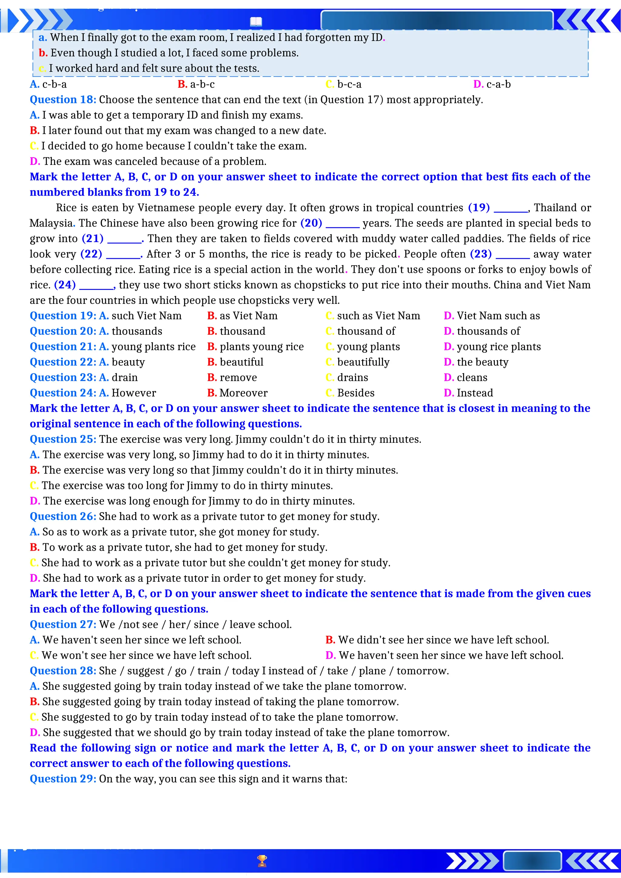 a. When I finally got to the exam room, I realized I had forgotten my ID.
b. Even though I studied a lot, I faced some problems.
c. I worked hard and felt sure about the tests.
A. c-b-a B. a-b-c C. b-c-a D. c-a-b
Question 18: Choose the sentence that can end the text (in Question 17) most appropriately.
A. I was able to get a temporary ID and finish my exams.
B. I later found out that my exam was changed to a new date.
C. I decided to go home because I couldn’t take the exam.
D. The exam was canceled because of a problem.
Mark the letter A, B, C, or D on your answer sheet to indicate the correct option that best fits each of the
numbered blanks from 19 to 24.
Rice is eaten by Vietnamese people every day. It often grows in tropical countries (19) ________, Thailand or
Malaysia. The Chinese have also been growing rice for (20) ________ years. The seeds are planted in special beds to
grow into (21) ________. Then they are taken to fields covered with muddy water called paddies. The fields of rice
look very (22) ________. After 3 or 5 months, the rice is ready to be picked. People often (23) ________ away water
before collecting rice. Eating rice is a special action in the world. They don't use spoons or forks to enjoy bowls of
rice. (24) ________, they use two short sticks known as chopsticks to put rice into their mouths. China and Viet Nam
are the four countries in which people use chopsticks very well.
Question 19: A. such Viet Nam B. as Viet Nam C. such as Viet Nam D. Viet Nam such as
Question 20: A. thousands B. thousand C. thousand of D. thousands of
Question 21: A. young plants rice B. plants young rice C. young plants D. young rice plants
Question 22: A. beauty B. beautiful C. beautifully D. the beauty
Question 23: A. drain B. remove C. drains D. cleans
Question 24: A. However B. Moreover C. Besides D. Instead
Mark the letter A, B, C, or D on your answer sheet to indicate the sentence that is closest in meaning to the
original sentence in each of the following questions.
Question 25: The exercise was very long. Jimmy couldn't do it in thirty minutes.
A. The exercise was very long, so Jimmy had to do it in thirty minutes.
B. The exercise was very long so that Jimmy couldn't do it in thirty minutes.
C. The exercise was too long for Jimmy to do in thirty minutes.
D. The exercise was long enough for Jimmy to do in thirty minutes.
Question 26: She had to work as a private tutor to get money for study.
A. So as to work as a private tutor, she got money for study.
B. To work as a private tutor, she had to get money for study.
C. She had to work as a private tutor but she couldn't get money for study.
D. She had to work as a private tutor in order to get money for study.
Mark the letter A, B, C, or D on your answer sheet to indicate the sentence that is made from the given cues
in each of the following questions.
Question 27: We /not see / her/ since / leave school.
A. We haven't seen her since we left school. B. We didn't see her since we have left school.
C. We won't see her since we have left school. D. We haven't seen her since we have left school.
Question 28: She / suggest / go / train / today I instead of / take / plane / tomorrow.
A. She suggested going by train today instead of we take the plane tomorrow.
B. She suggested going by train today instead of taking the plane tomorrow.
C. She suggested to go by train today instead of to take the plane tomorrow.
D. She suggested that we should go by train today instead of take the plane tomorrow.
Read the following sign or notice and mark the letter A, B, C, or D on your answer sheet to indicate the
correct answer to each of the following questions.
Question 29: On the way, you can see this sign and it warns that:
 
