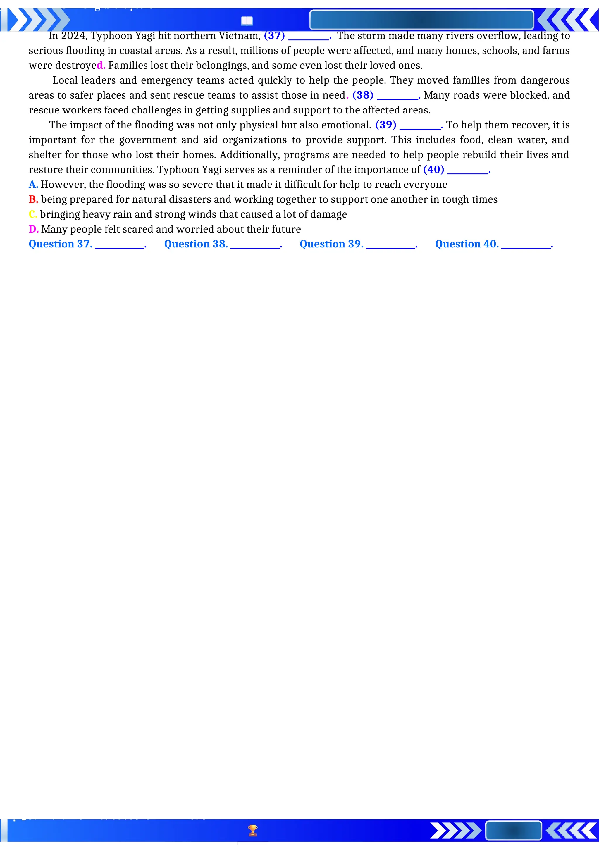 In 2024, Typhoon Yagi hit northern Vietnam, (37) __________. The storm made many rivers overflow, leading to
serious flooding in coastal areas. As a result, millions of people were affected, and many homes, schools, and farms
were destroyed. Families lost their belongings, and some even lost their loved ones.
Local leaders and emergency teams acted quickly to help the people. They moved families from dangerous
areas to safer places and sent rescue teams to assist those in need. (38) __________. Many roads were blocked, and
rescue workers faced challenges in getting supplies and support to the affected areas.
The impact of the flooding was not only physical but also emotional. (39) __________. To help them recover, it is
important for the government and aid organizations to provide support. This includes food, clean water, and
shelter for those who lost their homes. Additionally, programs are needed to help people rebuild their lives and
restore their communities. Typhoon Yagi serves as a reminder of the importance of (40) __________.
A. However, the flooding was so severe that it made it difficult for help to reach everyone
B. being prepared for natural disasters and working together to support one another in tough times
C. bringing heavy rain and strong winds that caused a lot of damage
D. Many people felt scared and worried about their future
Question 37. ____________. Question 38. ____________. Question 39. ____________. Question 40. ____________.
 
