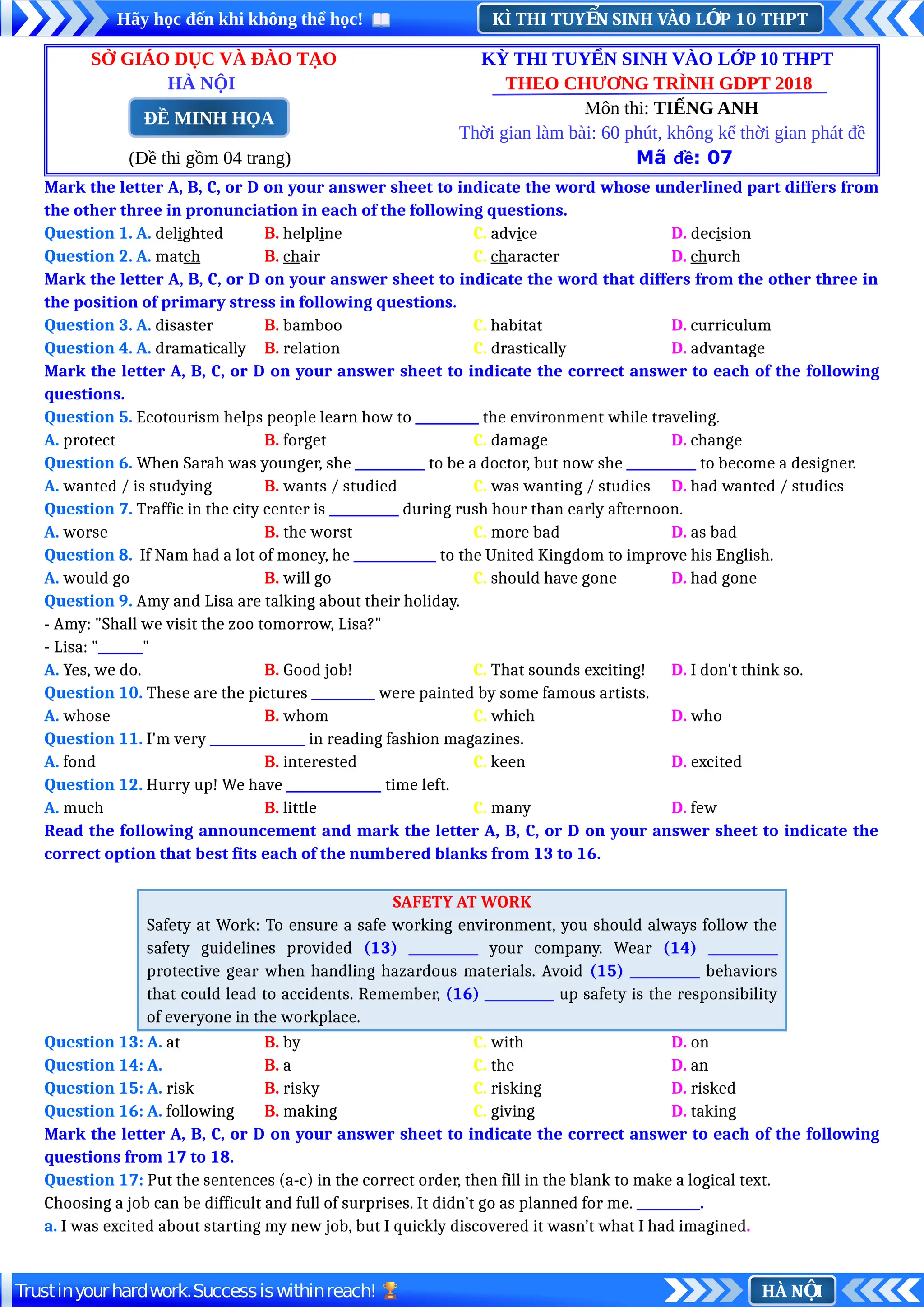 KÌ THI TUY N SINH VÀO L P 10 THPT
Ể Ớ
Hãy học đến khi không thể học!
HÀ N I
Ộ
Trustinyourhardwork.Successiswithinreach!
SỞ GIÁO DỤC VÀ ĐÀO TẠO KỲ THI TUYỂN SINH VÀO LỚP 10 THPT
HÀ NỘI THEO CHƯƠNG TRÌNH GDPT 2018
Môn thi: TIẾNG ANH
Thời gian làm bài: 60 phút, không kể thời gian phát đề
(Đề thi gồm 04 trang) Mã đề: 07
Mark the letter A, B, C, or D on your answer sheet to indicate the word whose underlined part differs from
the other three in pronunciation in each of the following questions.
Question 1. A. delighted B. helpline C. advice D. decision
Question 2. A. match B. chair C. character D. church
Mark the letter A, B, C, or D on your answer sheet to indicate the word that differs from the other three in
the position of primary stress in following questions.
Question 3. A. disaster B. bamboo C. habitat D. curriculum
Question 4. A. dramatically B. relation C. drastically D. advantage
Mark the letter A, B, C, or D on your answer sheet to indicate the correct answer to each of the following
questions.
Question 5. Ecotourism helps people learn how to __________ the environment while traveling.
A. protect B. forget C. damage D. change
Question 6. When Sarah was younger, she ___________ to be a doctor, but now she ___________ to become a designer.
A. wanted / is studying B. wants / studied C. was wanting / studies D. had wanted / studies
Question 7. Traffic in the city center is ___________ during rush hour than early afternoon.
A. worse B. the worst C. more bad D. as bad
Question 8. If Nam had a lot of money, he _____________ to the United Kingdom to improve his English.
A. would go B. will go C. should have gone D. had gone
Question 9. Amy and Lisa are talking about their holiday.
- Amy: "Shall we visit the zoo tomorrow, Lisa?"
- Lisa: "_______"
A. Yes, we do. B. Good job! C. That sounds exciting! D. I don't think so.
Question 10. These are the pictures __________ were painted by some famous artists.
A. whose B. whom C. which D. who
Question 11. I'm very _______________ in reading fashion magazines.
A. fond B. interested C. keen D. excited
Question 12. Hurry up! We have _______________ time left.
A. much B. little C. many D. few
Read the following announcement and mark the letter A, B, C, or D on your answer sheet to indicate the
correct option that best fits each of the numbered blanks from 13 to 16.
SAFETY AT WORK
Safety at Work: To ensure a safe working environment, you should always follow the
safety guidelines provided (13) ___________ your company. Wear (14) ___________
protective gear when handling hazardous materials. Avoid (15) ___________ behaviors
that could lead to accidents. Remember, (16) ___________ up safety is the responsibility
of everyone in the workplace.
Question 13: A. at B. by C. with D. on
Question 14: A. B. a C. the D. an
Question 15: A. risk B. risky C. risking D. risked
Question 16: A. following B. making C. giving D. taking
Mark the letter A, B, C, or D on your answer sheet to indicate the correct answer to each of the following
questions from 17 to 18.
Question 17: Put the sentences (a-c) in the correct order, then fill in the blank to make a logical text.
Choosing a job can be difficult and full of surprises. It didn’t go as planned for me. __________.
a. I was excited about starting my new job, but I quickly discovered it wasn’t what I had imagined.
ĐỀ MINH HỌA
 