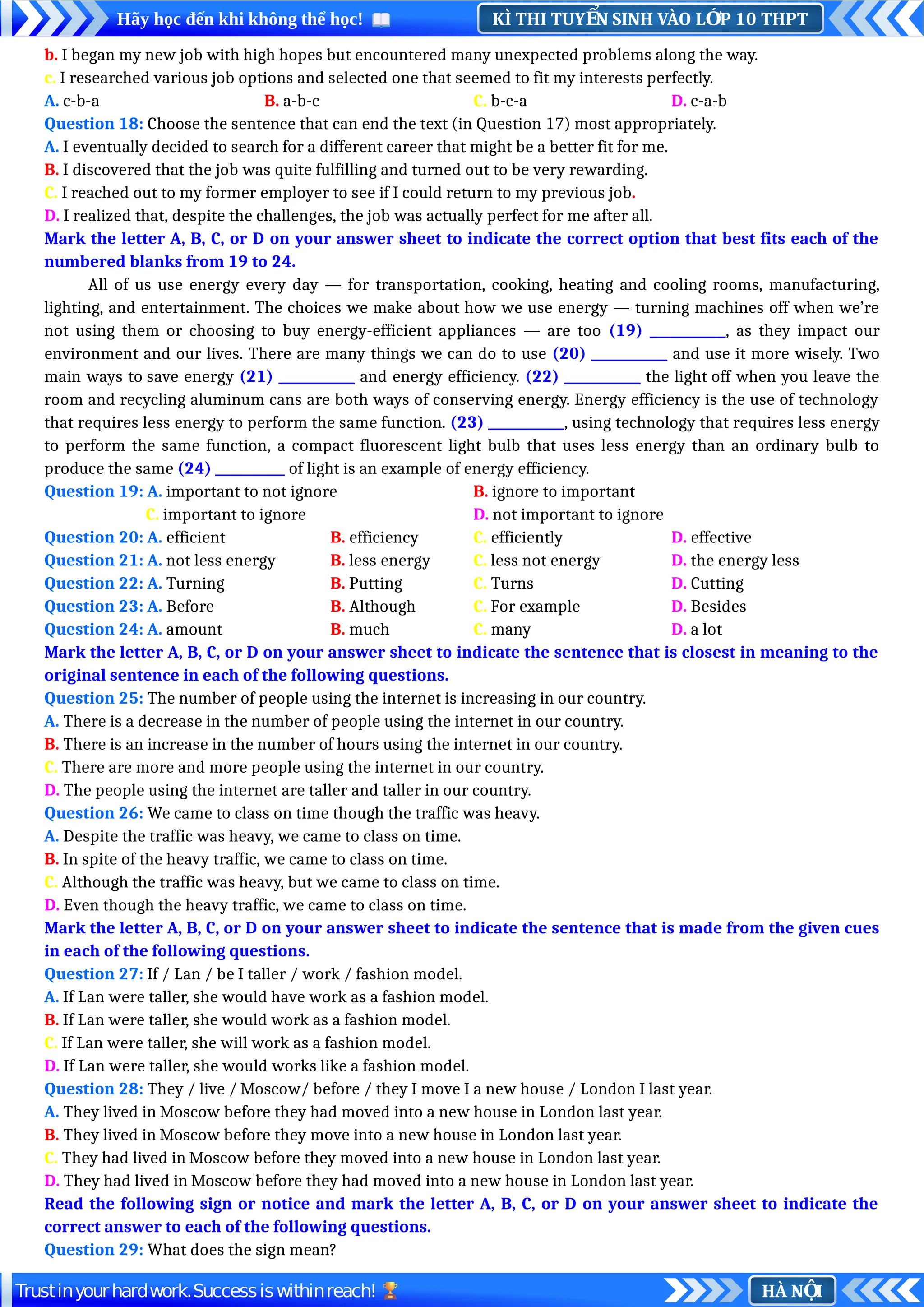 KÌ THI TUY N SINH VÀO L P 10 THPT
Ể Ớ
Hãy học đến khi không thể học!
HÀ N I
Ộ
Trustinyourhardwork.Successiswithinreach!
b. I began my new job with high hopes but encountered many unexpected problems along the way.
c. I researched various job options and selected one that seemed to fit my interests perfectly.
A. c-b-a B. a-b-c C. b-c-a D. c-a-b
Question 18: Choose the sentence that can end the text (in Question 17) most appropriately.
A. I eventually decided to search for a different career that might be a better fit for me.
B. I discovered that the job was quite fulfilling and turned out to be very rewarding.
C. I reached out to my former employer to see if I could return to my previous job.
D. I realized that, despite the challenges, the job was actually perfect for me after all.
Mark the letter A, B, C, or D on your answer sheet to indicate the correct option that best fits each of the
numbered blanks from 19 to 24.
All of us use energy every day — for transportation, cooking, heating and cooling rooms, manufacturing,
lighting, and entertainment. The choices we make about how we use energy — turning machines off when we’re
not using them or choosing to buy energy-efficient appliances — are too (19) ____________, as they impact our
environment and our lives. There are many things we can do to use (20) ____________ and use it more wisely. Two
main ways to save energy (21) ____________ and energy efficiency. (22) ____________ the light off when you leave the
room and recycling aluminum cans are both ways of conserving energy. Energy efficiency is the use of technology
that requires less energy to perform the same function. (23) ____________, using technology that requires less energy
to perform the same function, a compact fluorescent light bulb that uses less energy than an ordinary bulb to
produce the same (24) ___________ of light is an example of energy efficiency.
Question 19: A. important to not ignore B. ignore to important
C. important to ignore D. not important to ignore
Question 20: A. efficient B. efficiency C. efficiently D. effective
Question 21: A. not less energy B. less energy C. less not energy D. the energy less
Question 22: A. Turning B. Putting C. Turns D. Cutting
Question 23: A. Before B. Although C. For example D. Besides
Question 24: A. amount B. much C. many D. a lot
Mark the letter A, B, C, or D on your answer sheet to indicate the sentence that is closest in meaning to the
original sentence in each of the following questions.
Question 25: The number of people using the internet is increasing in our country.
A. There is a decrease in the number of people using the internet in our country.
B. There is an increase in the number of hours using the internet in our country.
C. There are more and more people using the internet in our country.
D. The people using the internet are taller and taller in our country.
Question 26: We came to class on time though the traffic was heavy.
A. Despite the traffic was heavy, we came to class on time.
B. In spite of the heavy traffic, we came to class on time.
C. Although the traffic was heavy, but we came to class on time.
D. Even though the heavy traffic, we came to class on time.
Mark the letter A, B, C, or D on your answer sheet to indicate the sentence that is made from the given cues
in each of the following questions.
Question 27: If / Lan / be I taller / work / fashion model.
A. If Lan were taller, she would have work as a fashion model.
B. If Lan were taller, she would work as a fashion model.
C. If Lan were taller, she will work as a fashion model.
D. If Lan were taller, she would works like a fashion model.
Question 28: They / live / Moscow/ before / they I move I a new house / London I last year.
A. They lived in Moscow before they had moved into a new house in London last year.
B. They lived in Moscow before they move into a new house in London last year.
C. They had lived in Moscow before they moved into a new house in London last year.
D. They had lived in Moscow before they had moved into a new house in London last year.
Read the following sign or notice and mark the letter A, B, C, or D on your answer sheet to indicate the
correct answer to each of the following questions.
Question 29: What does the sign mean?
 