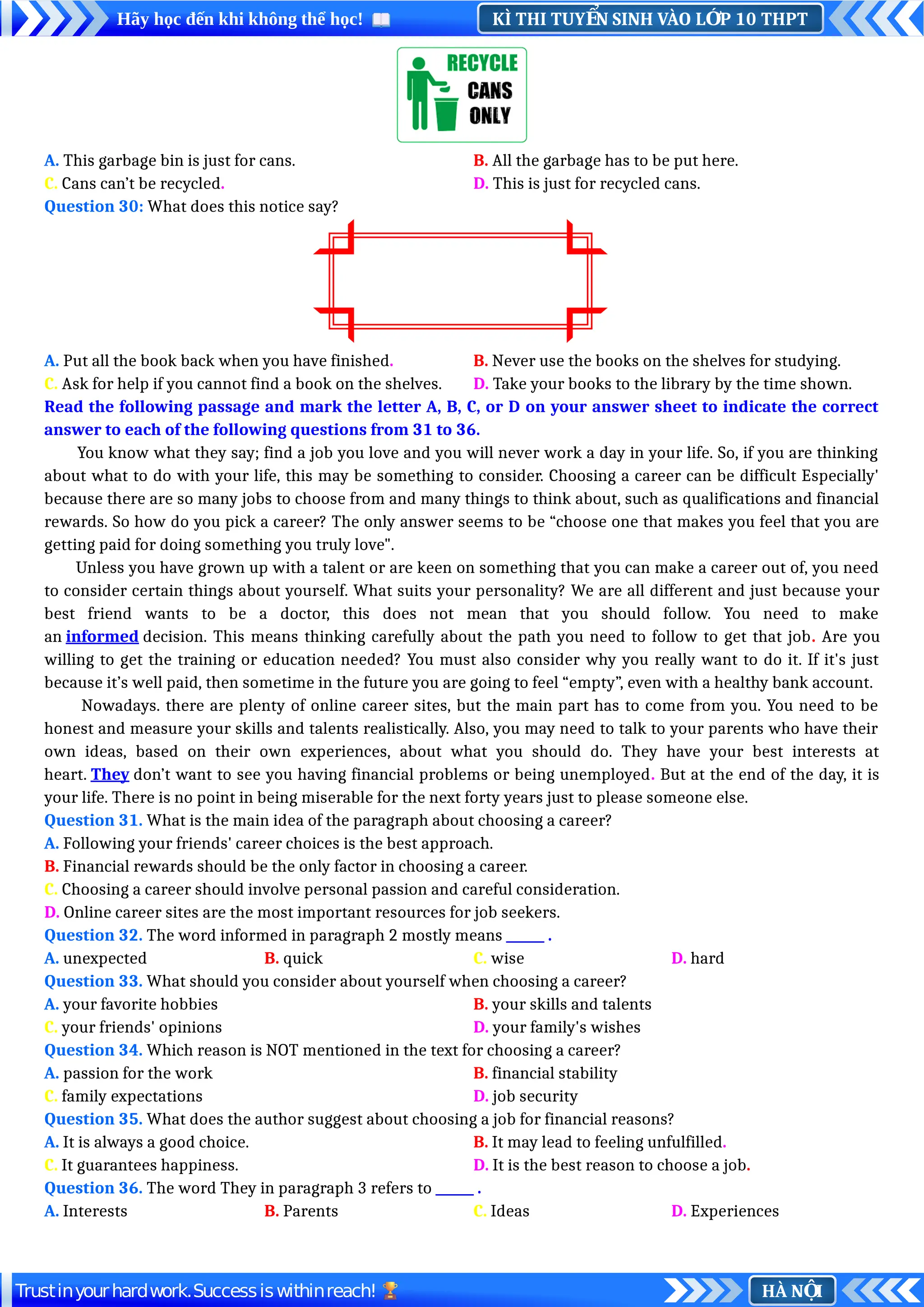 KÌ THI TUY N SINH VÀO L P 10 THPT
Ể Ớ
Hãy học đến khi không thể học!
HÀ N I
Ộ
Trustinyourhardwork.Successiswithinreach!
A. This garbage bin is just for cans. B. All the garbage has to be put here.
C. Cans can’t be recycled. D. This is just for recycled cans.
Question 30: What does this notice say?
A. Put all the book back when you have finished. B. Never use the books on the shelves for studying.
C. Ask for help if you cannot find a book on the shelves. D. Take your books to the library by the time shown.
Read the following passage and mark the letter A, B, C, or D on your answer sheet to indicate the correct
answer to each of the following questions from 31 to 36.
You know what they say; find a job you love and you will never work a day in your life. So, if you are thinking
about what to do with your life, this may be something to consider. Choosing a career can be difficult Especially'
because there are so many jobs to choose from and many things to think about, such as qualifications and financial
rewards. So how do you pick a career? The only answer seems to be “choose one that makes you feel that you are
getting paid for doing something you truly love".
Unless you have grown up with a talent or are keen on something that you can make a career out of, you need
to consider certain things about yourself. What suits your personality? We are all different and just because your
best friend wants to be a doctor, this does not mean that you should follow. You need to make
an informed decision. This means thinking carefully about the path you need to follow to get that job. Are you
willing to get the training or education needed? You must also consider why you really want to do it. If it's just
because it’s well paid, then sometime in the future you are going to feel “empty”, even with a healthy bank account.
Nowadays. there are plenty of online career sites, but the main part has to come from you. You need to be
honest and measure your skills and talents realistically. Also, you may need to talk to your parents who have their
own ideas, based on their own experiences, about what you should do. They have your best interests at
heart. They don’t want to see you having financial problems or being unemployed. But at the end of the day, it is
your life. There is no point in being miserable for the next forty years just to please someone else.
Question 31. What is the main idea of the paragraph about choosing a career?
A. Following your friends' career choices is the best approach.
B. Financial rewards should be the only factor in choosing a career.
C. Choosing a career should involve personal passion and careful consideration.
D. Online career sites are the most important resources for job seekers.
Question 32. The word informed in paragraph 2 mostly means ______ .
A. unexpected B. quick C. wise D. hard
Question 33. What should you consider about yourself when choosing a career?
A. your favorite hobbies B. your skills and talents
C. your friends' opinions D. your family's wishes
Question 34. Which reason is NOT mentioned in the text for choosing a career?
A. passion for the work B. financial stability
C. family expectations D. job security
Question 35. What does the author suggest about choosing a job for financial reasons?
A. It is always a good choice. B. It may lead to feeling unfulfilled.
C. It guarantees happiness. D. It is the best reason to choose a job.
Question 36. The word They in paragraph 3 refers to ______ .
A. Interests B. Parents C. Ideas D. Experiences
 