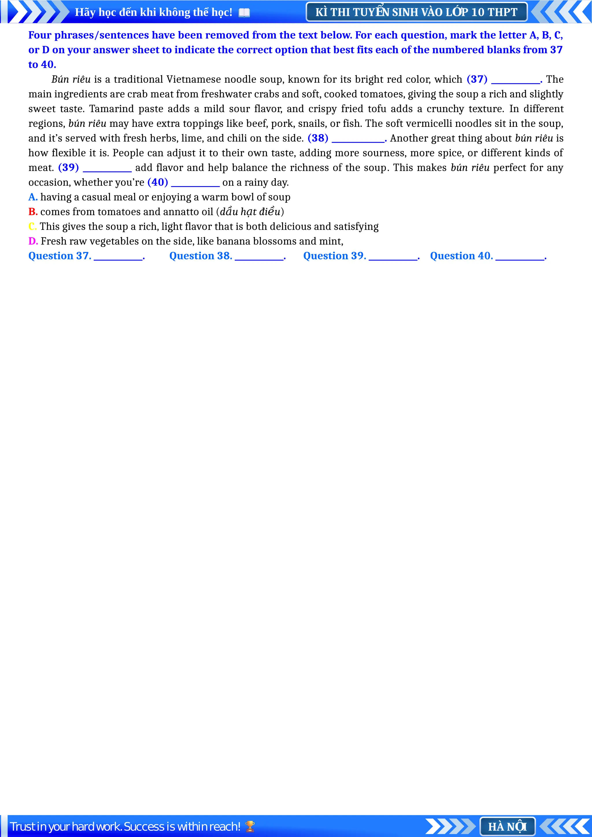 KÌ THI TUY N SINH VÀO L P 10 THPT
Ể Ớ
Hãy học đến khi không thể học!
HÀ N I
Ộ
Trustinyourhardwork.Successiswithinreach!
Four phrases/sentences have been removed from the text below. For each question, mark the letter A, B, C,
or D on your answer sheet to indicate the correct option that best fits each of the numbered blanks from 37
to 40.
Bún riêu is a traditional Vietnamese noodle soup, known for its bright red color, which (37) ____________. The
main ingredients are crab meat from freshwater crabs and soft, cooked tomatoes, giving the soup a rich and slightly
sweet taste. Tamarind paste adds a mild sour flavor, and crispy fried tofu adds a crunchy texture. In different
regions, bún riêu may have extra toppings like beef, pork, snails, or fish. The soft vermicelli noodles sit in the soup,
and it’s served with fresh herbs, lime, and chili on the side. (38) _____________. Another great thing about bún riêu is
how flexible it is. People can adjust it to their own taste, adding more sourness, more spice, or different kinds of
meat. (39) ____________ add flavor and help balance the richness of the soup. This makes bún riêu perfect for any
occasion, whether you’re (40) ____________ on a rainy day.
A. having a casual meal or enjoying a warm bowl of soup
B. comes from tomatoes and annatto oil (d u h t đi u
ầ ạ ề )
C. This gives the soup a rich, light flavor that is both delicious and satisfying
D. Fresh raw vegetables on the side, like banana blossoms and mint,
Question 37. ____________. Question 38. ____________. Question 39. ____________. Question 40. ____________.
 