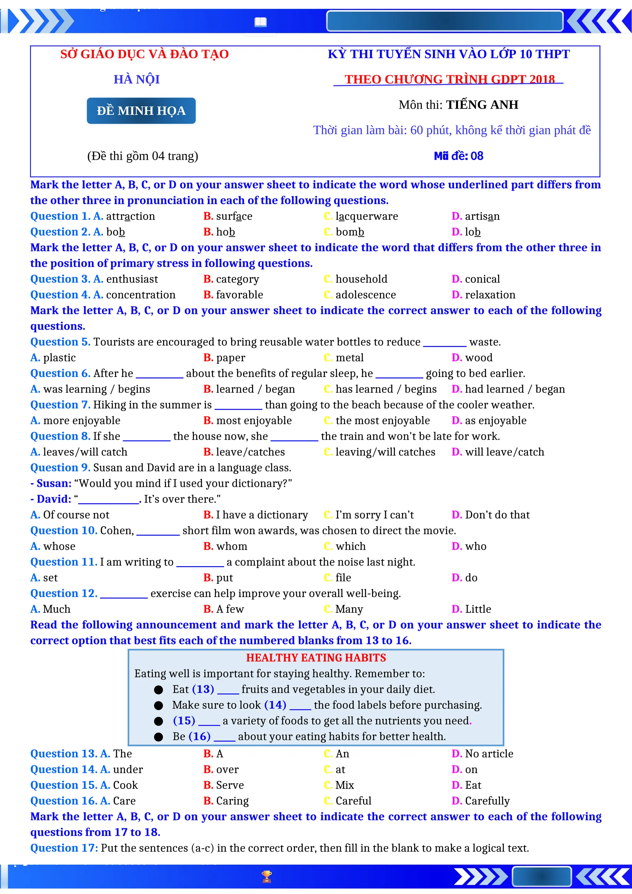 SỞ GIÁO DỤC VÀ ĐÀO TẠO KỲ THI TUYỂN SINH VÀO LỚP 10 THPT
HÀ NỘI THEO CHƯƠNG TRÌNH GDPT 2018
Môn thi: TIẾNG ANH
Thời gian làm bài: 60 phút, không kể thời gian phát đề
(Đề thi gồm 04 trang) Mã đề: 08
Mark the letter A, B, C, or D on your answer sheet to indicate the word whose underlined part differs from
the other three in pronunciation in each of the following questions.
Question 1. A. attraction B. surface C. lacquerware D. artisan
Question 2. A. bob B. hob C. bomb D. lob
Mark the letter A, B, C, or D on your answer sheet to indicate the word that differs from the other three in
the position of primary stress in following questions.
Question 3. A. enthusiast B. category C. household D. conical
Question 4. A. concentration B. favorable C. adolescence D. relaxation
Mark the letter A, B, C, or D on your answer sheet to indicate the correct answer to each of the following
questions.
Question 5. Tourists are encouraged to bring reusable water bottles to reduce __________ waste.
A. plastic B. paper C. metal D. wood
Question 6. After he ___________ about the benefits of regular sleep, he ___________ going to bed earlier.
A. was learning / begins B. learned / began C. has learned / begins D. had learned / began
Question 7. Hiking in the summer is ___________ than going to the beach because of the cooler weather.
A. more enjoyable B. most enjoyable C. the most enjoyable D. as enjoyable
Question 8. If she ___________ the house now, she ___________ the train and won't be late for work.
A. leaves/will catch B. leave/catches C. leaving/will catches D. will leave/catch
Question 9. Susan and David are in a language class.
- Susan: “Would you mind if I used your dictionary?"
- David: “______________. It’s over there."
A. Of course not B. I have a dictionary C. I’m sorry I can’t D. Don’t do that
Question 10. Cohen, __________ short film won awards, was chosen to direct the movie.
A. whose B. whom C. which D. who
Question 11. I am writing to ___________ a complaint about the noise last night.
A. set B. put C. file D. do
Question 12. ___________ exercise can help improve your overall well-being.
A. Much B. A few C. Many D. Little
Read the following announcement and mark the letter A, B, C, or D on your answer sheet to indicate the
correct option that best fits each of the numbered blanks from 13 to 16.
HEALTHY EATING HABITS
Eating well is important for staying healthy. Remember to:
● Eat (13) _____ fruits and vegetables in your daily diet.
● Make sure to look (14) _____ the food labels before purchasing.
● (15) _____ a variety of foods to get all the nutrients you need.
● Be (16) _____ about your eating habits for better health.
Question 13. A. The B. A C. An D. No article
Question 14. A. under B. over C. at D. on
Question 15. A. Cook B. Serve C. Mix D. Eat
Question 16. A. Care B. Caring C. Careful D. Carefully
Mark the letter A, B, C, or D on your answer sheet to indicate the correct answer to each of the following
questions from 17 to 18.
Question 17: Put the sentences (a-c) in the correct order, then fill in the blank to make a logical text.
ĐỀ MINH HỌA
 