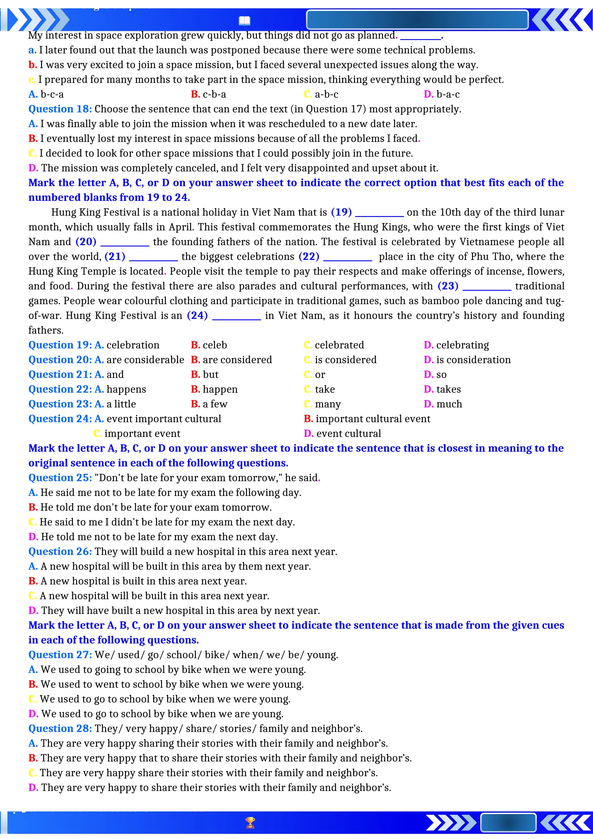 My interest in space exploration grew quickly, but things did not go as planned. __________.
a. I later found out that the launch was postponed because there were some technical problems.
b. I was very excited to join a space mission, but I faced several unexpected issues along the way.
c. I prepared for many months to take part in the space mission, thinking everything would be perfect.
A. b-c-a B. c-b-a C. a-b-c D. b-a-c
Question 18: Choose the sentence that can end the text (in Question 17) most appropriately.
A. I was finally able to join the mission when it was rescheduled to a new date later.
B. I eventually lost my interest in space missions because of all the problems I faced.
C. I decided to look for other space missions that I could possibly join in the future.
D. The mission was completely canceled, and I felt very disappointed and upset about it.
Mark the letter A, B, C, or D on your answer sheet to indicate the correct option that best fits each of the
numbered blanks from 19 to 24.
Hung King Festival is a national holiday in Viet Nam that is (19) ____________ on the 10th day of the third lunar
month, which usually falls in April. This festival commemorates the Hung Kings, who were the first kings of Viet
Nam and (20) ____________ the founding fathers of the nation. The festival is celebrated by Vietnamese people all
over the world, (21) ____________ the biggest celebrations (22) ____________ place in the city of Phu Tho, where the
Hung King Temple is located. People visit the temple to pay their respects and make offerings of incense, flowers,
and food. During the festival there are also parades and cultural performances, with (23) ____________ traditional
games. People wear colourful clothing and participate in traditional games, such as bamboo pole dancing and tug-
of-war. Hung King Festival is an (24) ____________ in Viet Nam, as it honours the country’s history and founding
fathers.
Question 19: A. celebration B. celeb C. celebrated D. celebrating
Question 20: A. are considerable B. are considered C. is considered D. is consideration
Question 21: A. and B. but C. or D. so
Question 22: A. happens B. happen C. take D. takes
Question 23: A. a little B. a few C. many D. much
Question 24: A. event important cultural B. important cultural event
C. important event D. event cultural
Mark the letter A, B, C, or D on your answer sheet to indicate the sentence that is closest in meaning to the
original sentence in each of the following questions.
Question 25: "Don't be late for your exam tomorrow," he said.
A. He said me not to be late for my exam the following day.
B. He told me don't be late for your exam tomorrow.
C. He said to me I didn't be late for my exam the next day.
D. He told me not to be late for my exam the next day.
Question 26: They will build a new hospital in this area next year.
A. A new hospital will be built in this area by them next year.
B. A new hospital is built in this area next year.
C. A new hospital will be built in this area next year.
D. They will have built a new hospital in this area by next year.
Mark the letter A, B, C, or D on your answer sheet to indicate the sentence that is made from the given cues
in each of the following questions.
Question 27: We/ used/ go/ school/ bike/ when/ we/ be/ young.
A. We used to going to school by bike when we were young.
B. We used to went to school by bike when we were young.
C. We used to go to school by bike when we were young.
D. We used to go to school by bike when we are young.
Question 28: They/ very happy/ share/ stories/ family and neighbor’s.
A. They are very happy sharing their stories with their family and neighbor’s.
B. They are very happy that to share their stories with their family and neighbor’s.
C. They are very happy share their stories with their family and neighbor’s.
D. They are very happy to share their stories with their family and neighbor’s.
 