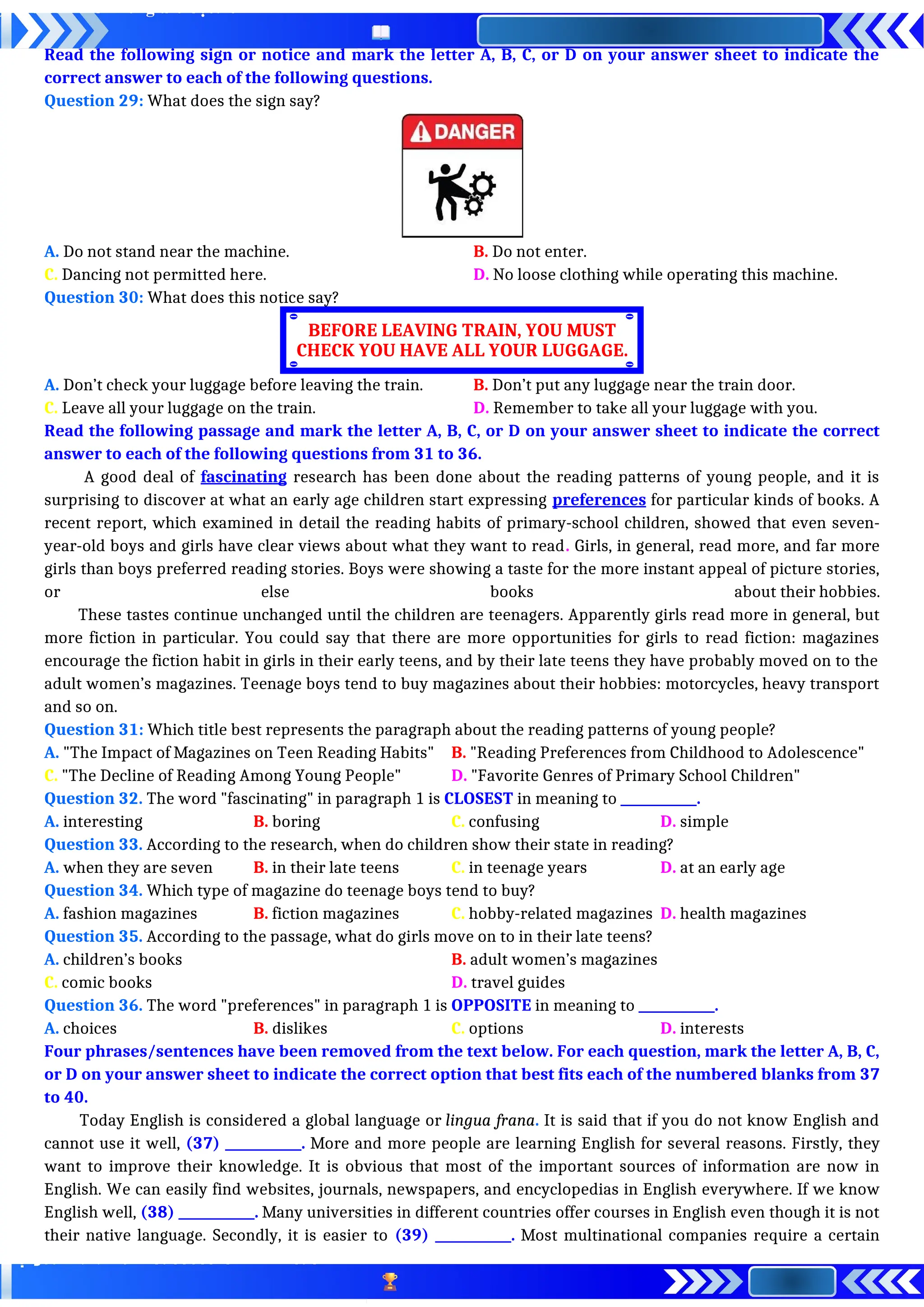 Read the following sign or notice and mark the letter A, B, C, or D on your answer sheet to indicate the
correct answer to each of the following questions.
Question 29: What does the sign say?
A. Do not stand near the machine. B. Do not enter.
C. Dancing not permitted here. D. No loose clothing while operating this machine.
Question 30: What does this notice say?
A. Don’t check your luggage before leaving the train. B. Don’t put any luggage near the train door.
C. Leave all your luggage on the train. D. Remember to take all your luggage with you.
Read the following passage and mark the letter A, B, C, or D on your answer sheet to indicate the correct
answer to each of the following questions from 31 to 36.
A good deal of fascinating research has been done about the reading patterns of young people, and it is
surprising to discover at what an early age children start expressing preferences for particular kinds of books. A
recent report, which examined in detail the reading habits of primary-school children, showed that even seven-
year-old boys and girls have clear views about what they want to read. Girls, in general, read more, and far more
girls than boys preferred reading stories. Boys were showing a taste for the more instant appeal of picture stories,
or else books about their hobbies.
These tastes continue unchanged until the children are teenagers. Apparently girls read more in general, but
more fiction in particular. You could say that there are more opportunities for girls to read fiction: magazines
encourage the fiction habit in girls in their early teens, and by their late teens they have probably moved on to the
adult women’s magazines. Teenage boys tend to buy magazines about their hobbies: motorcycles, heavy transport
and so on.
Question 31: Which title best represents the paragraph about the reading patterns of young people?
A. "The Impact of Magazines on Teen Reading Habits" B. "Reading Preferences from Childhood to Adolescence"
C. "The Decline of Reading Among Young People" D. "Favorite Genres of Primary School Children"
Question 32. The word "fascinating" in paragraph 1 is CLOSEST in meaning to ____________.
A. interesting B. boring C. confusing D. simple
Question 33. According to the research, when do children show their state in reading?
A. when they are seven B. in their late teens C. in teenage years D. at an early age
Question 34. Which type of magazine do teenage boys tend to buy?
A. fashion magazines B. fiction magazines C. hobby-related magazines D. health magazines
Question 35. According to the passage, what do girls move on to in their late teens?
A. children’s books B. adult women’s magazines
C. comic books D. travel guides
Question 36. The word "preferences" in paragraph 1 is OPPOSITE in meaning to ____________.
A. choices B. dislikes C. options D. interests
Four phrases/sentences have been removed from the text below. For each question, mark the letter A, B, C,
or D on your answer sheet to indicate the correct option that best fits each of the numbered blanks from 37
to 40.
Today English is considered a global language or lingua frana. It is said that if you do not know English and
cannot use it well, (37) ____________. More and more people are learning English for several reasons. Firstly, they
want to improve their knowledge. It is obvious that most of the important sources of information are now in
English. We can easily find websites, journals, newspapers, and encyclopedias in English everywhere. If we know
English well, (38) ____________. Many universities in different countries offer courses in English even though it is not
their native language. Secondly, it is easier to (39) ____________. Most multinational companies require a certain
BEFORE LEAVING TRAIN, YOU MUST
CHECK YOU HAVE ALL YOUR LUGGAGE.
 