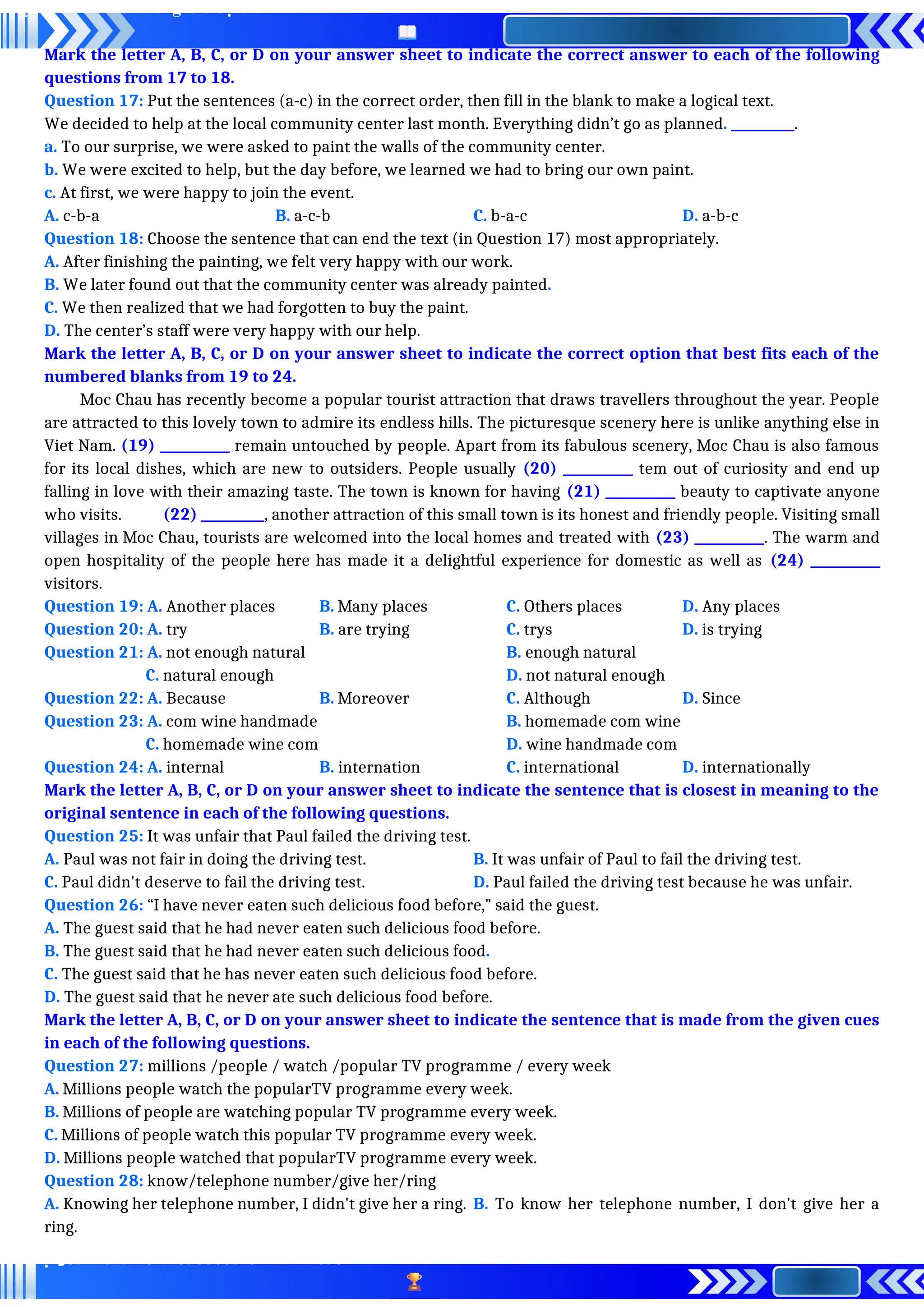 Mark the letter A, B, C, or D on your answer sheet to indicate the correct answer to each of the following
questions from 17 to 18.
Question 17: Put the sentences (a-c) in the correct order, then fill in the blank to make a logical text.
We decided to help at the local community center last month. Everything didn’t go as planned. __________.
a. To our surprise, we were asked to paint the walls of the community center.
b. We were excited to help, but the day before, we learned we had to bring our own paint.
c. At first, we were happy to join the event.
A. c-b-a B. a-c-b C. b-a-c D. a-b-c
Question 18: Choose the sentence that can end the text (in Question 17) most appropriately.
A. After finishing the painting, we felt very happy with our work.
B. We later found out that the community center was already painted.
C. We then realized that we had forgotten to buy the paint.
D. The center’s staff were very happy with our help.
Mark the letter A, B, C, or D on your answer sheet to indicate the correct option that best fits each of the
numbered blanks from 19 to 24.
Moc Chau has recently become a popular tourist attraction that draws travellers throughout the year. People
are attracted to this lovely town to admire its endless hills. The picturesque scenery here is unlike anything else in
Viet Nam. (19) ___________ remain untouched by people. Apart from its fabulous scenery, Moc Chau is also famous
for its local dishes, which are new to outsiders. People usually (20) ___________ tem out of curiosity and end up
falling in love with their amazing taste. The town is known for having (21) ___________ beauty to captivate anyone
who visits. (22) __________, another attraction of this small town is its honest and friendly people. Visiting small
villages in Moc Chau, tourists are welcomed into the local homes and treated with (23) ___________. The warm and
open hospitality of the people here has made it a delightful experience for domestic as well as (24) ___________
visitors.
Question 19: A. Another places B. Many places C. Others places D. Any places
Question 20: A. try B. are trying C. trys D. is trying
Question 21: A. not enough natural B. enough natural
C. natural enough D. not natural enough
Question 22: A. Because B. Moreover C. Although D. Since
Question 23: A. com wine handmade B. homemade com wine
C. homemade wine com D. wine handmade com
Question 24: A. internal B. internation C. international D. internationally
Mark the letter A, B, C, or D on your answer sheet to indicate the sentence that is closest in meaning to the
original sentence in each of the following questions.
Question 25: It was unfair that Paul failed the driving test.
A. Paul was not fair in doing the driving test. B. It was unfair of Paul to fail the driving test.
C. Paul didn't deserve to fail the driving test. D. Paul failed the driving test because he was unfair.
Question 26: “I have never eaten such delicious food before,” said the guest.
A. The guest said that he had never eaten such delicious food before.
B. The guest said that he had never eaten such delicious food.
C. The guest said that he has never eaten such delicious food before.
D. The guest said that he never ate such delicious food before.
Mark the letter A, B, C, or D on your answer sheet to indicate the sentence that is made from the given cues
in each of the following questions.
Question 27: millions /people / watch /popular TV programme / every week
A. Millions people watch the popularTV programme every week.
B. Millions of people are watching popular TV programme every week.
C. Millions of people watch this popular TV programme every week.
D. Millions people watched that popularTV programme every week.
Question 28: know/telephone number/give her/ring
A. Knowing her telephone number, I didn't give her a ring. B. To know her telephone number, I don't give her a
ring.
 