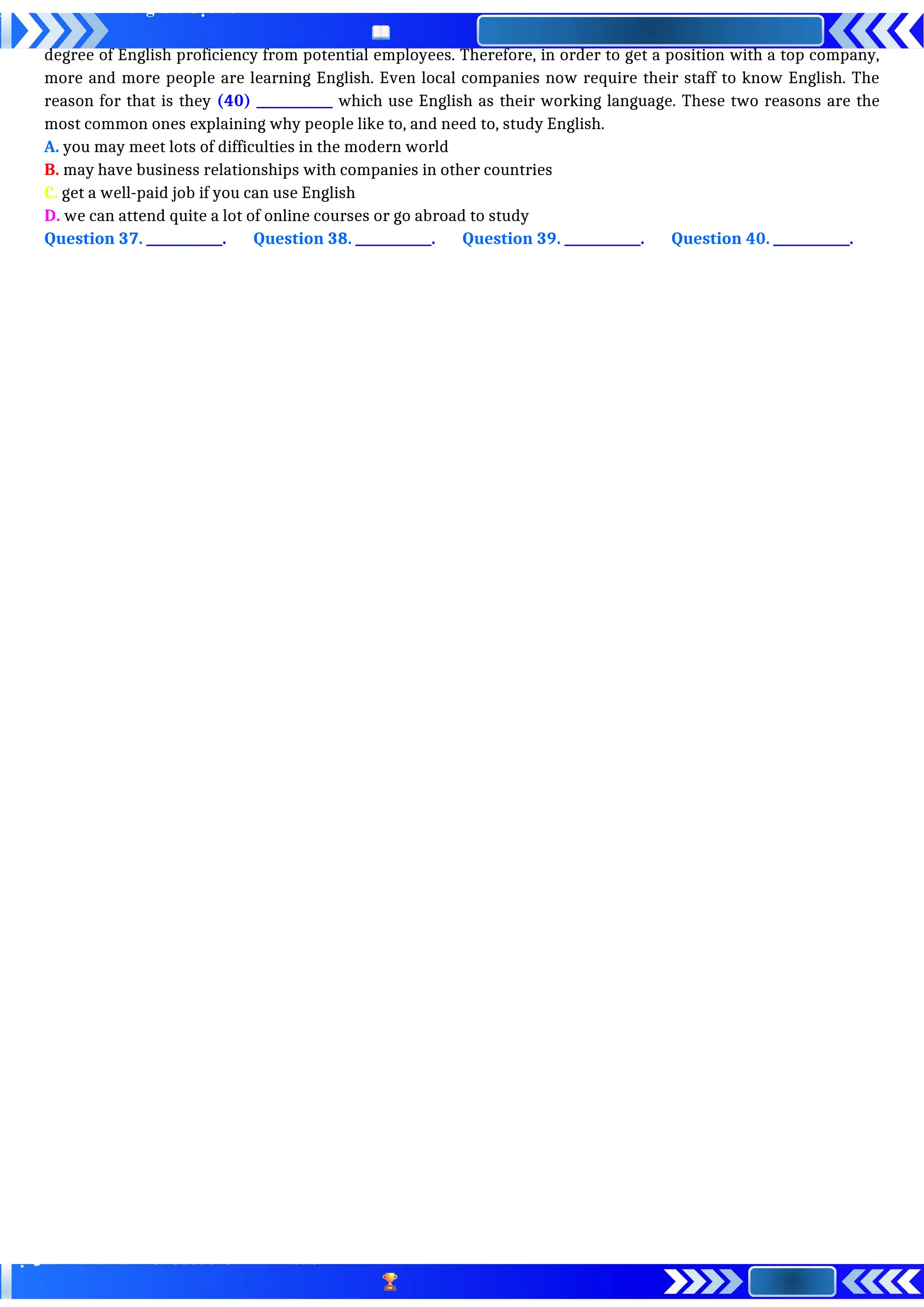 degree of English proficiency from potential employees. Therefore, in order to get a position with a top company,
more and more people are learning English. Even local companies now require their staff to know English. The
reason for that is they (40) ____________ which use English as their working language. These two reasons are the
most common ones explaining why people like to, and need to, study English.
A. you may meet lots of difficulties in the modern world
B. may have business relationships with companies in other countries
C. get a well-paid job if you can use English
D. we can attend quite a lot of online courses or go abroad to study
Question 37. ____________. Question 38. ____________. Question 39. ____________. Question 40. ____________.
 