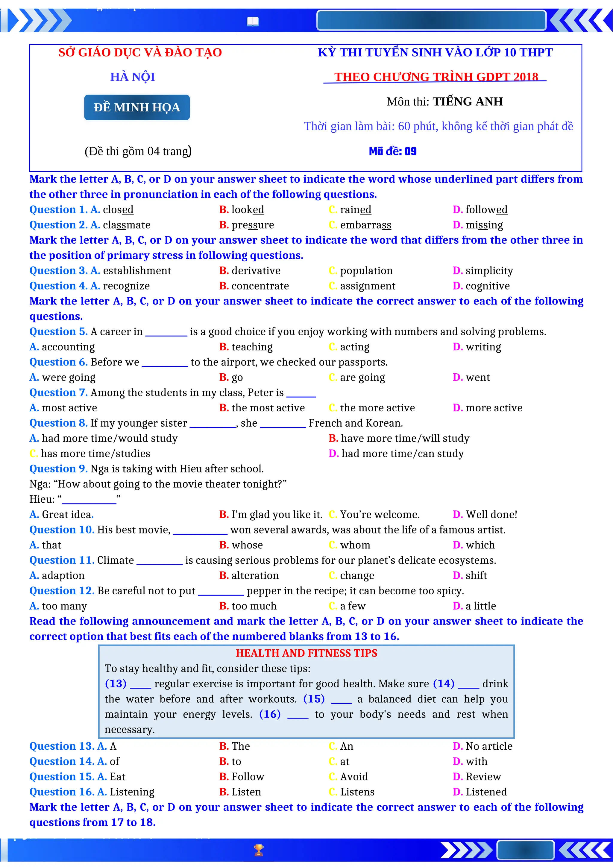 SỞ GIÁO DỤC VÀ ĐÀO TẠO KỲ THI TUYỂN SINH VÀO LỚP 10 THPT
HÀ NỘI THEO CHƯƠNG TRÌNH GDPT 2018
Môn thi: TIẾNG ANH
Thời gian làm bài: 60 phút, không kể thời gian phát đề
(Đề thi gồm 04 trang) Mã đề: 09
Mark the letter A, B, C, or D on your answer sheet to indicate the word whose underlined part differs from
the other three in pronunciation in each of the following questions.
Question 1. A. closed B. looked C. rained D. followed
Question 2. A. classmate B. pressure C. embarrass D. missing
Mark the letter A, B, C, or D on your answer sheet to indicate the word that differs from the other three in
the position of primary stress in following questions.
Question 3. A. establishment B. derivative C. population D. simplicity
Question 4. A. recognize B. concentrate C. assignment D. cognitive
Mark the letter A, B, C, or D on your answer sheet to indicate the correct answer to each of the following
questions.
Question 5. A career in __________ is a good choice if you enjoy working with numbers and solving problems.
A. accounting B. teaching C. acting D. writing
Question 6. Before we ___________ to the airport, we checked our passports.
A. were going B. go C. are going D. went
Question 7. Among the students in my class, Peter is _______
A. most active B. the most active C. the more active D. more active
Question 8. If my younger sister ___________, she ___________ French and Korean.
A. had more time/would study B. have more time/will study
C. has more time/studies D. had more time/can study
Question 9. Nga is taking with Hieu after school.
Nga: “How about going to the movie theater tonight?”
Hieu: “_____________”
A. Great idea. B. I’m glad you like it. C. You’re welcome. D. Well done!
Question 10. His best movie, _____________ won several awards, was about the life of a famous artist.
A. that B. whose C. whom D. which
Question 11. Climate ___________ is causing serious problems for our planet’s delicate ecosystems.
A. adaption B. alteration C. change D. shift
Question 12. Be careful not to put ___________ pepper in the recipe; it can become too spicy.
A. too many B. too much C. a few D. a little
Read the following announcement and mark the letter A, B, C, or D on your answer sheet to indicate the
correct option that best fits each of the numbered blanks from 13 to 16.
HEALTH AND FITNESS TIPS
To stay healthy and fit, consider these tips:
(13) _____ regular exercise is important for good health. Make sure (14) _____ drink
the water before and after workouts. (15) _____ a balanced diet can help you
maintain your energy levels. (16) _____ to your body's needs and rest when
necessary.
Question 13. A. A B. The C. An D. No article
Question 14. A. of B. to C. at D. with
Question 15. A. Eat B. Follow C. Avoid D. Review
Question 16. A. Listening B. Listen C. Listens D. Listened
Mark the letter A, B, C, or D on your answer sheet to indicate the correct answer to each of the following
questions from 17 to 18.
ĐỀ MINH HỌA
 
