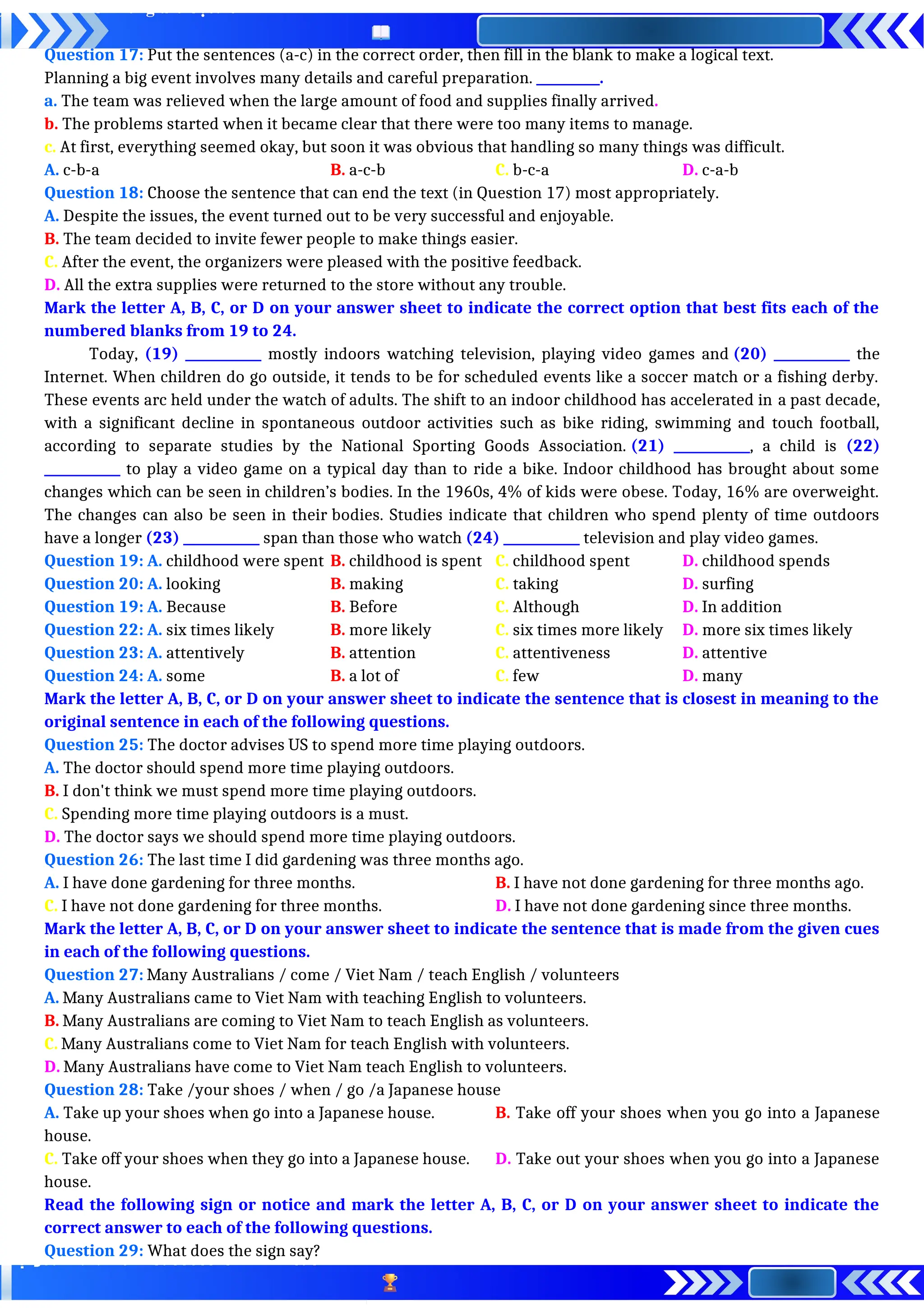 Question 17: Put the sentences (a-c) in the correct order, then fill in the blank to make a logical text.
Planning a big event involves many details and careful preparation. __________.
a. The team was relieved when the large amount of food and supplies finally arrived.
b. The problems started when it became clear that there were too many items to manage.
c. At first, everything seemed okay, but soon it was obvious that handling so many things was difficult.
A. c-b-a B. a-c-b C. b-c-a D. c-a-b
Question 18: Choose the sentence that can end the text (in Question 17) most appropriately.
A. Despite the issues, the event turned out to be very successful and enjoyable.
B. The team decided to invite fewer people to make things easier.
C. After the event, the organizers were pleased with the positive feedback.
D. All the extra supplies were returned to the store without any trouble.
Mark the letter A, B, C, or D on your answer sheet to indicate the correct option that best fits each of the
numbered blanks from 19 to 24.
Today, (19) ____________ mostly indoors watching television, playing video games and (20) ____________ the
Internet. When children do go outside, it tends to be for scheduled events like a soccer match or a fishing derby.
These events arc held under the watch of adults. The shift to an indoor childhood has accelerated in a past decade,
with a significant decline in spontaneous outdoor activities such as bike riding, swimming and touch football,
according to separate studies by the National Sporting Goods Association. (21) ____________, a child is (22)
____________ to play a video game on a typical day than to ride a bike. Indoor childhood has brought about some
changes which can be seen in children’s bodies. In the 1960s, 4% of kids were obese. Today, 16% are overweight.
The changes can also be seen in their bodies. Studies indicate that children who spend plenty of time outdoors
have a longer (23) ____________ span than those who watch (24) ____________ television and play video games.
Question 19: A. childhood were spent B. childhood is spent C. childhood spent D. childhood spends
Question 20: A. looking B. making C. taking D. surfing
Question 19: A. Because B. Before C. Although D. In addition
Question 22: A. six times likely B. more likely C. six times more likely D. more six times likely
Question 23: A. attentively B. attention C. attentiveness D. attentive
Question 24: A. some B. a lot of C. few D. many
Mark the letter A, B, C, or D on your answer sheet to indicate the sentence that is closest in meaning to the
original sentence in each of the following questions.
Question 25: The doctor advises US to spend more time playing outdoors.
A. The doctor should spend more time playing outdoors.
B. I don't think we must spend more time playing outdoors.
C. Spending more time playing outdoors is a must.
D. The doctor says we should spend more time playing outdoors.
Question 26: The last time I did gardening was three months ago.
A. I have done gardening for three months. B. I have not done gardening for three months ago.
C. I have not done gardening for three months. D. I have not done gardening since three months.
Mark the letter A, B, C, or D on your answer sheet to indicate the sentence that is made from the given cues
in each of the following questions.
Question 27: Many Australians / come / Viet Nam / teach English / volunteers
A. Many Australians came to Viet Nam with teaching English to volunteers.
B. Many Australians are coming to Viet Nam to teach English as volunteers.
C. Many Australians come to Viet Nam for teach English with volunteers.
D. Many Australians have come to Viet Nam teach English to volunteers.
Question 28: Take /your shoes / when / go /a Japanese house
A. Take up your shoes when go into a Japanese house. B. Take off your shoes when you go into a Japanese
house.
C. Take off your shoes when they go into a Japanese house. D. Take out your shoes when you go into a Japanese
house.
Read the following sign or notice and mark the letter A, B, C, or D on your answer sheet to indicate the
correct answer to each of the following questions.
Question 29: What does the sign say?
 