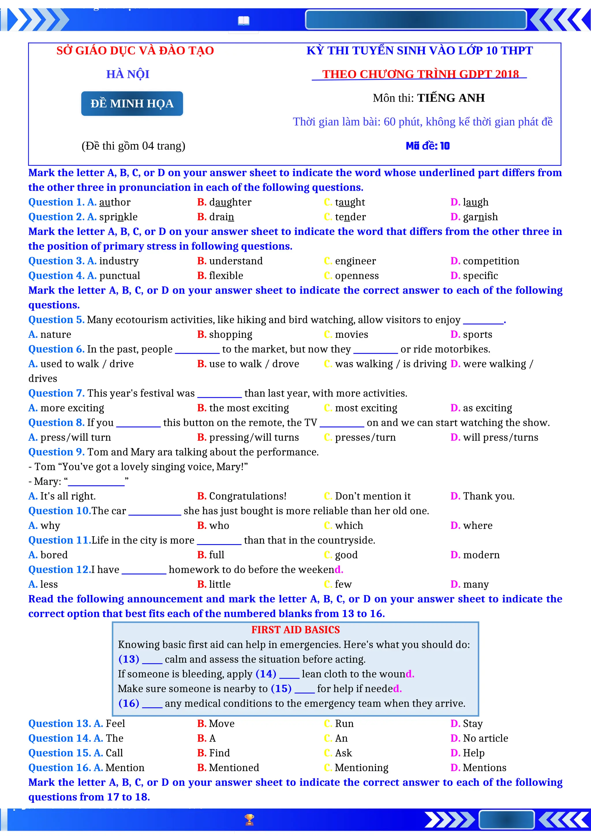 SỞ GIÁO DỤC VÀ ĐÀO TẠO KỲ THI TUYỂN SINH VÀO LỚP 10 THPT
HÀ NỘI THEO CHƯƠNG TRÌNH GDPT 2018
Môn thi: TIẾNG ANH
Thời gian làm bài: 60 phút, không kể thời gian phát đề
(Đề thi gồm 04 trang) Mã đề: 10
Mark the letter A, B, C, or D on your answer sheet to indicate the word whose underlined part differs from
the other three in pronunciation in each of the following questions.
Question 1. A. author B. daughter C. taught D. laugh
Question 2. A. sprinkle B. drain C. tender D. garnish
Mark the letter A, B, C, or D on your answer sheet to indicate the word that differs from the other three in
the position of primary stress in following questions.
Question 3. A. industry B. understand C. engineer D. competition
Question 4. A. punctual B. flexible C. openness D. specific
Mark the letter A, B, C, or D on your answer sheet to indicate the correct answer to each of the following
questions.
Question 5. Many ecotourism activities, like hiking and bird watching, allow visitors to enjoy __________.
A. nature B. shopping C. movies D. sports
Question 6. In the past, people ___________ to the market, but now they ___________ or ride motorbikes.
A. used to walk / drive B. use to walk / drove C. was walking / is driving D. were walking /
drives
Question 7. This year's festival was ___________ than last year, with more activities.
A. more exciting B. the most exciting C. most exciting D. as exciting
Question 8. If you ___________ this button on the remote, the TV ___________ on and we can start watching the show.
A. press/will turn B. pressing/will turns C. presses/turn D. will press/turns
Question 9. Tom and Mary ara talking about the performance.
- Tom “You’ve got a lovely singing voice, Mary!”
- Mary: “______________”
A. It's all right. B. Congratulations! C. Don’t mention it D. Thank you.
Question 10.The car _____________ she has just bought is more reliable than her old one.
A. why B. who C. which D. where
Question 11.Life in the city is more ___________ than that in the countryside.
A. bored B. full C. good D. modern
Question 12.I have ___________ homework to do before the weekend.
A. less B. little C. few D. many
Read the following announcement and mark the letter A, B, C, or D on your answer sheet to indicate the
correct option that best fits each of the numbered blanks from 13 to 16.
FIRST AID BASICS
Knowing basic first aid can help in emergencies. Here's what you should do:
(13) _____ calm and assess the situation before acting.
If someone is bleeding, apply (14) _____ lean cloth to the wound.
Make sure someone is nearby to (15) _____ for help if needed.
(16) _____ any medical conditions to the emergency team when they arrive.
Question 13. A. Feel B. Move C. Run D. Stay
Question 14. A. The B. A C. An D. No article
Question 15. A. Call B. Find C. Ask D. Help
Question 16. A. Mention B. Mentioned C. Mentioning D. Mentions
Mark the letter A, B, C, or D on your answer sheet to indicate the correct answer to each of the following
questions from 17 to 18.
ĐỀ MINH HỌA
 