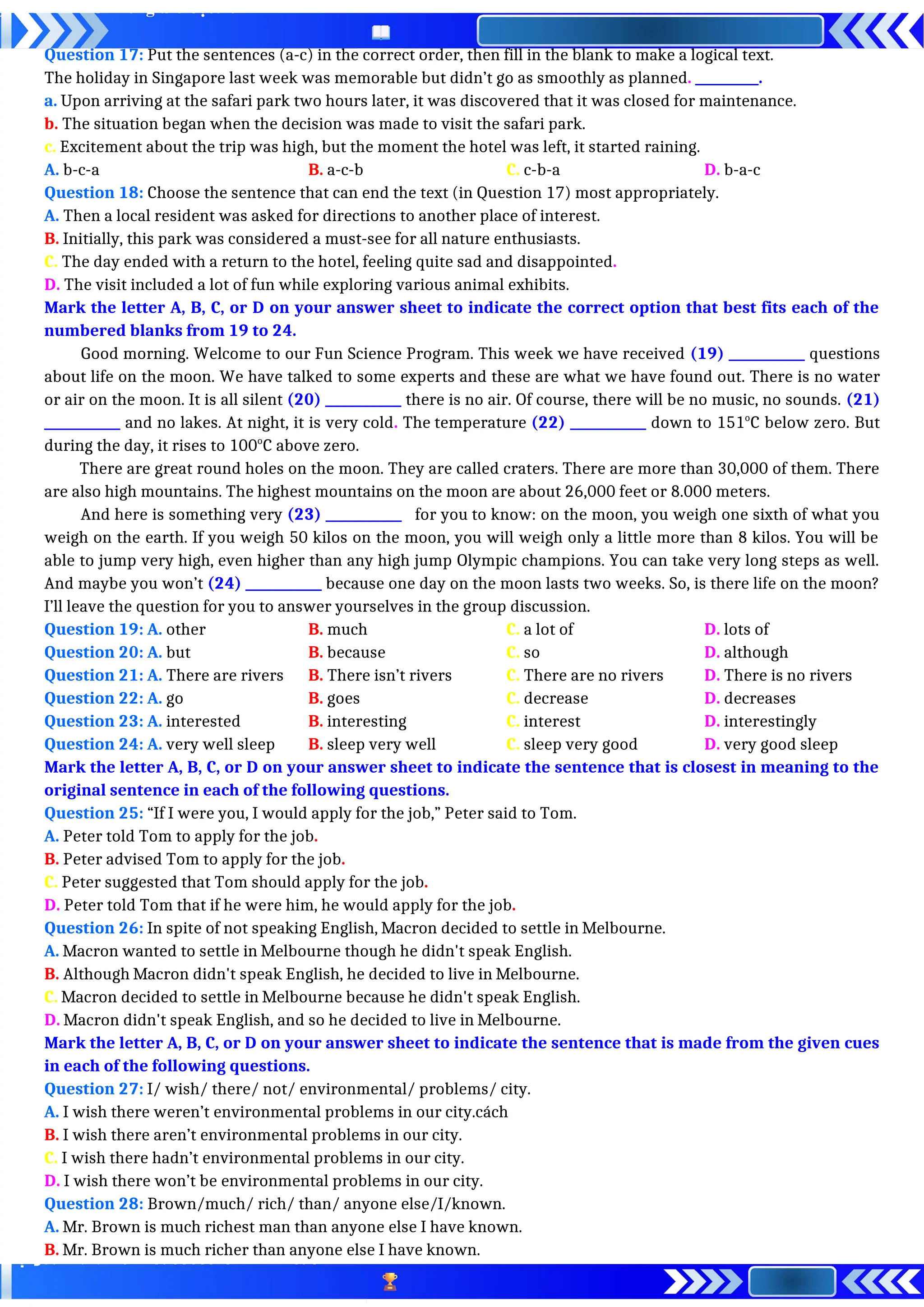 Question 17: Put the sentences (a-c) in the correct order, then fill in the blank to make a logical text.
The holiday in Singapore last week was memorable but didn’t go as smoothly as planned. __________.
a. Upon arriving at the safari park two hours later, it was discovered that it was closed for maintenance.
b. The situation began when the decision was made to visit the safari park.
c. Excitement about the trip was high, but the moment the hotel was left, it started raining.
A. b-c-a B. a-c-b C. c-b-a D. b-a-c
Question 18: Choose the sentence that can end the text (in Question 17) most appropriately.
A. Then a local resident was asked for directions to another place of interest.
B. Initially, this park was considered a must-see for all nature enthusiasts.
C. The day ended with a return to the hotel, feeling quite sad and disappointed.
D. The visit included a lot of fun while exploring various animal exhibits.
Mark the letter A, B, C, or D on your answer sheet to indicate the correct option that best fits each of the
numbered blanks from 19 to 24.
Good morning. Welcome to our Fun Science Program. This week we have received (19) ____________ questions
about life on the moon. We have talked to some experts and these are what we have found out. There is no water
or air on the moon. It is all silent (20) ____________ there is no air. Of course, there will be no music, no sounds. (21)
____________ and no lakes. At night, it is very cold. The temperature (22) ____________ down to 151o
C below zero. But
during the day, it rises to 100o
C above zero.
There are great round holes on the moon. They are called craters. There are more than 30,000 of them. There
are also high mountains. The highest mountains on the moon are about 26,000 feet or 8.000 meters.
And here is something very (23) ____________ for you to know: on the moon, you weigh one sixth of what you
weigh on the earth. If you weigh 50 kilos on the moon, you will weigh only a little more than 8 kilos. You will be
able to jump very high, even higher than any high jump Olympic champions. You can take very long steps as well.
And maybe you won’t (24) ____________ because one day on the moon lasts two weeks. So, is there life on the moon?
I’ll leave the question for you to answer yourselves in the group discussion.
Question 19: A. other B. much C. a lot of D. lots of
Question 20: A. but B. because C. so D. although
Question 21: A. There are rivers B. There isn’t rivers C. There are no rivers D. There is no rivers
Question 22: A. go B. goes C. decrease D. decreases
Question 23: A. interested B. interesting C. interest D. interestingly
Question 24: A. very well sleep B. sleep very well C. sleep very good D. very good sleep
Mark the letter A, B, C, or D on your answer sheet to indicate the sentence that is closest in meaning to the
original sentence in each of the following questions.
Question 25: “If I were you, I would apply for the job,” Peter said to Tom.
A. Peter told Tom to apply for the job.
B. Peter advised Tom to apply for the job.
C. Peter suggested that Tom should apply for the job.
D. Peter told Tom that if he were him, he would apply for the job.
Question 26: In spite of not speaking English, Macron decided to settle in Melbourne.
A. Macron wanted to settle in Melbourne though he didn't speak English.
B. Although Macron didn't speak English, he decided to live in Melbourne.
C. Macron decided to settle in Melbourne because he didn't speak English.
D. Macron didn't speak English, and so he decided to live in Melbourne.
Mark the letter A, B, C, or D on your answer sheet to indicate the sentence that is made from the given cues
in each of the following questions.
Question 27: I/ wish/ there/ not/ environmental/ problems/ city.
A. I wish there weren’t environmental problems in our city.cách
B. I wish there aren’t environmental problems in our city.
C. I wish there hadn’t environmental problems in our city.
D. I wish there won’t be environmental problems in our city.
Question 28: Brown/much/ rich/ than/ anyone else/I/known.
A. Mr. Brown is much richest man than anyone else I have known.
B. Mr. Brown is much richer than anyone else I have known.
 