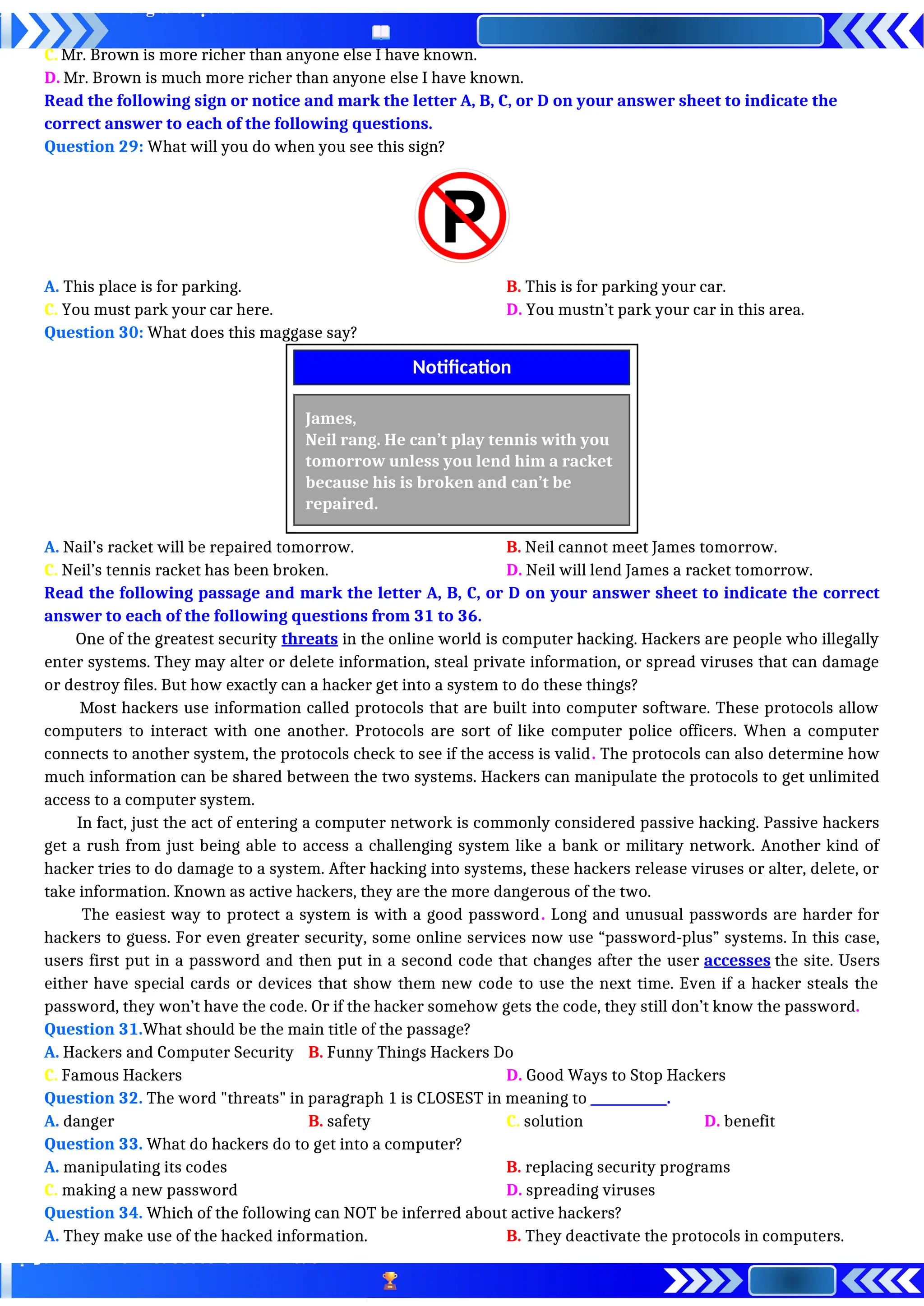 C. Mr. Brown is more richer than anyone else I have known.
D. Mr. Brown is much more richer than anyone else I have known.
Read the following sign or notice and mark the letter A, B, C, or D on your answer sheet to indicate the
correct answer to each of the following questions.
Question 29: What will you do when you see this sign?
A. This place is for parking. B. This is for parking your car.
C. You must park your car here. D. You mustn’t park your car in this area.
Question 30: What does this maggase say?
A. Nail’s racket will be repaired tomorrow. B. Neil cannot meet James tomorrow.
C. Neil’s tennis racket has been broken. D. Neil will lend James a racket tomorrow.
Read the following passage and mark the letter A, B, C, or D on your answer sheet to indicate the correct
answer to each of the following questions from 31 to 36.
One of the greatest security threats in the online world is computer hacking. Hackers are people who illegally
enter systems. They may alter or delete information, steal private information, or spread viruses that can damage
or destroy files. But how exactly can a hacker get into a system to do these things?
Most hackers use information called protocols that are built into computer software. These protocols allow
computers to interact with one another. Protocols are sort of like computer police officers. When a computer
connects to another system, the protocols check to see if the access is valid. The protocols can also determine how
much information can be shared between the two systems. Hackers can manipulate the protocols to get unlimited
access to a computer system.
In fact, just the act of entering a computer network is commonly considered passive hacking. Passive hackers
get a rush from just being able to access a challenging system like a bank or military network. Another kind of
hacker tries to do damage to a system. After hacking into systems, these hackers release viruses or alter, delete, or
take information. Known as active hackers, they are the more dangerous of the two.
The easiest way to protect a system is with a good password. Long and unusual passwords are harder for
hackers to guess. For even greater security, some online services now use “password-plus” systems. In this case,
users first put in a password and then put in a second code that changes after the user accesses the site. Users
either have special cards or devices that show them new code to use the next time. Even if a hacker steals the
password, they won’t have the code. Or if the hacker somehow gets the code, they still don’t know the password.
Question 31.What should be the main title of the passage?
A. Hackers and Computer Security B. Funny Things Hackers Do
C. Famous Hackers D. Good Ways to Stop Hackers
Question 32. The word "threats" in paragraph 1 is CLOSEST in meaning to ____________.
A. danger B. safety C. solution D. benefit
Question 33. What do hackers do to get into a computer?
A. manipulating its codes B. replacing security programs
C. making a new password D. spreading viruses
Question 34. Which of the following can NOT be inferred about active hackers?
A. They make use of the hacked information. B. They deactivate the protocols in computers.
James,
Neil rang. He can’t play tennis with you
tomorrow unless you lend him a racket
because his is broken and can’t be
repaired.
Notification
 