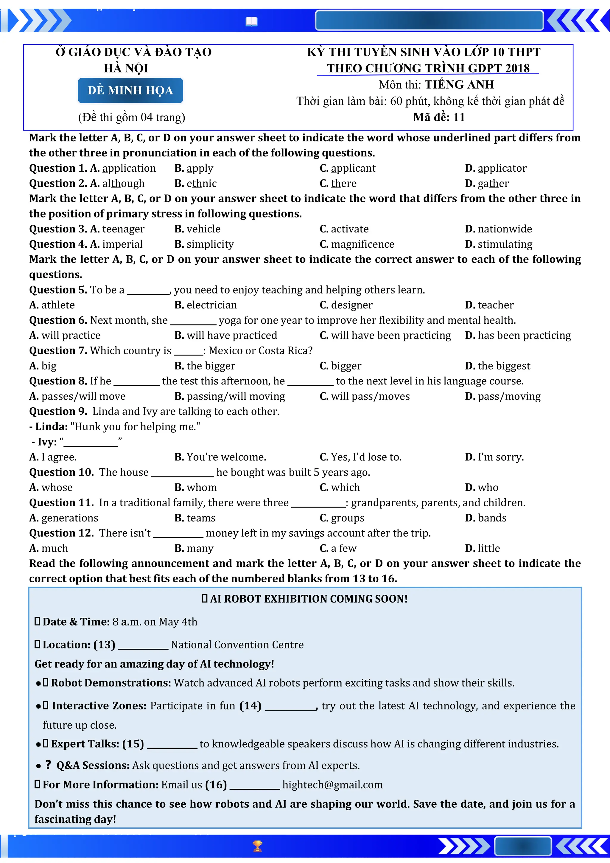 Ở GIÁO DỤC VÀ ĐÀO TẠO KỲ THI TUYỂN SINH VÀO LỚP 10 THPT
HÀ NỘI THEO CHƯƠNG TRÌNH GDPT 2018
Môn thi: TIẾNG ANH
Thời gian làm bài: 60 phút, không kể thời gian phát đề
(Đề thi gồm 04 trang) Mã đề: 11
Mark the letter A, B, C, or D on your answer sheet to indicate the word whose underlined part differs from
the other three in pronunciation in each of the following questions.
Question 1. A. application B. apply C. applicant D. applicator
Question 2. A. although B. ethnic C. there D. gather
Mark the letter A, B, C, or D on your answer sheet to indicate the word that differs from the other three in
the position of primary stress in following questions.
Question 3. A. teenager B. vehicle C. activate D. nationwide
Question 4. A. imperial B. simplicity C. magnificence D. stimulating
Mark the letter A, B, C, or D on your answer sheet to indicate the correct answer to each of the following
questions.
Question 5. To be a __________, you need to enjoy teaching and helping others learn.
A. athlete B. electrician C. designer D. teacher
Question 6. Next month, she ___________ yoga for one year to improve her flexibility and mental health.
A. will practice B. will have practiced C. will have been practicing D. has been practicing
Question 7. Which country is _______: Mexico or Costa Rica?
A. big B. the bigger C. bigger D. the biggest
Question 8. If he ___________ the test this afternoon, he ___________ to the next level in his language course.
A. passes/will move B. passing/will moving C. will pass/moves D. pass/moving
Question 9. Linda and Ivy are talking to each other.
- Linda: "Hunk you for helping me."
- Ivy: “_____________”
A. I agree. B. You're welcome. C. Yes, I'd lose to. D. I’m sorry.
Question 10. The house _______________ he bought was built 5 years ago.
A. whose B. whom C. which D. who
Question 11. In a traditional family, there were three _____________: grandparents, parents, and children.
A. generations B. teams C. groups D. bands
Question 12. There isn’t ____________ money left in my savings account after the trip.
A. much B. many C. a few D. little
Read the following announcement and mark the letter A, B, C, or D on your answer sheet to indicate the
correct option that best fits each of the numbered blanks from 13 to 16.
AI ROBOT EXHIBITION COMING SOON!
Date & Time: 8 a.m. on May 4th
Location: (13) ____________ National Convention Centre
Get ready for an amazing day of AI technology!
● Robot Demonstrations: Watch advanced AI robots perform exciting tasks and show their skills.
● Interactive Zones: Participate in fun (14) ____________, try out the latest AI technology, and experience the
future up close.
● Expert Talks: (15) ____________ to knowledgeable speakers discuss how AI is changing different industries.
●❓ Q&A Sessions: Ask questions and get answers from AI experts.
For More Information: Email us (16) ____________ hightech@gmail.com
Don’t miss this chance to see how robots and AI are shaping our world. Save the date, and join us for a
fascinating day!
ĐỀ MINH HỌA
 