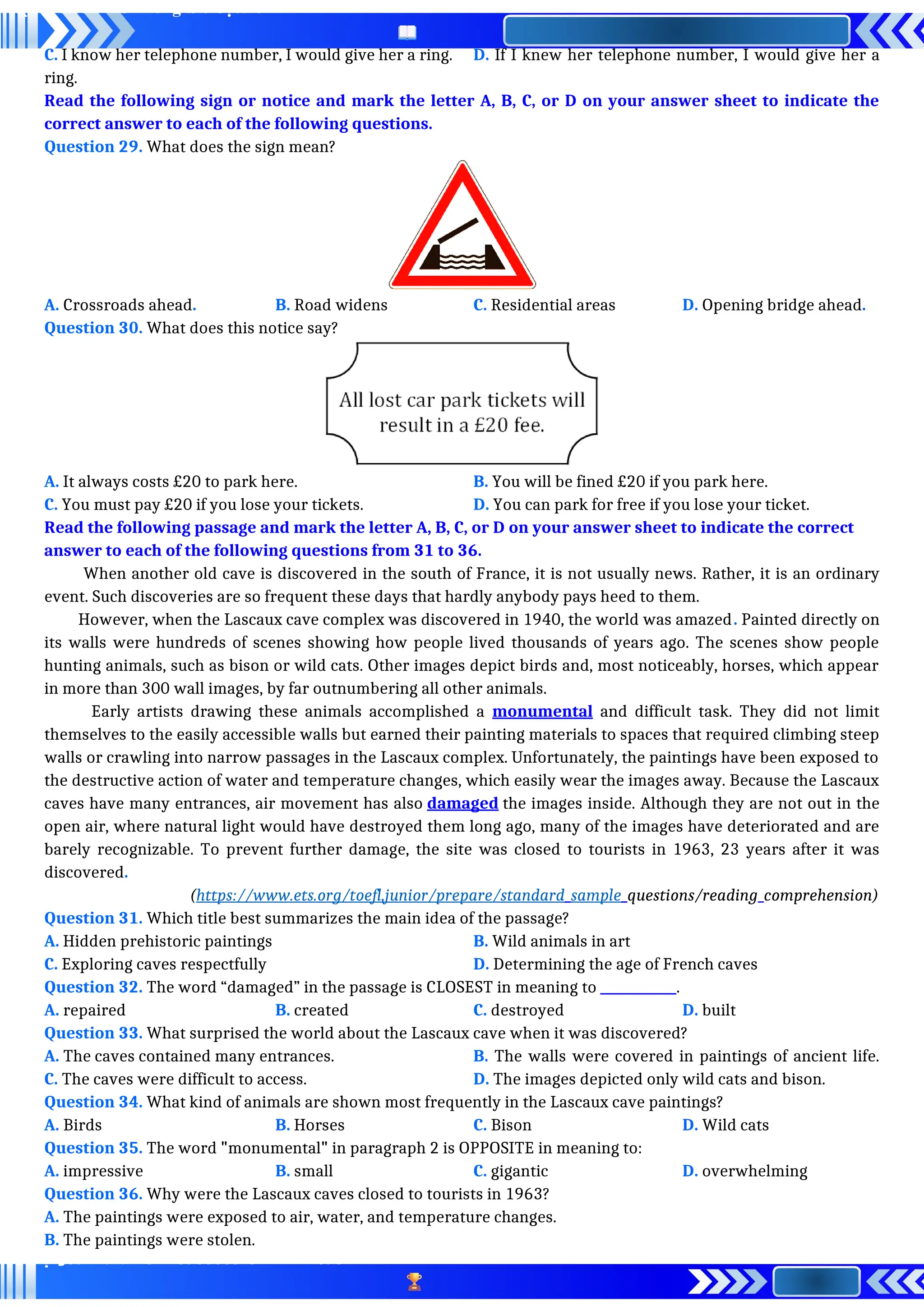 C. I know her telephone number, I would give her a ring. D. If I knew her telephone number, I would give her a
ring.
Read the following sign or notice and mark the letter A, B, C, or D on your answer sheet to indicate the
correct answer to each of the following questions.
Question 29. What does the sign mean?
A. Crossroads ahead. B. Road widens C. Residential areas D. Opening bridge ahead.
Question 30. What does this notice say?
A. It always costs £20 to park here. B. You will be fined £20 if you park here.
C. You must pay £20 if you lose your tickets. D. You can park for free if you lose your ticket.
Read the following passage and mark the letter A, B, C, or D on your answer sheet to indicate the correct
answer to each of the following questions from 31 to 36.
When another old cave is discovered in the south of France, it is not usually news. Rather, it is an ordinary
event. Such discoveries are so frequent these days that hardly anybody pays heed to them.
However, when the Lascaux cave complex was discovered in 1940, the world was amazed. Painted directly on
its walls were hundreds of scenes showing how people lived thousands of years ago. The scenes show people
hunting animals, such as bison or wild cats. Other images depict birds and, most noticeably, horses, which appear
in more than 300 wall images, by far outnumbering all other animals.
Early artists drawing these animals accomplished a monumental and difficult task. They did not limit
themselves to the easily accessible walls but earned their painting materials to spaces that required climbing steep
walls or crawling into narrow passages in the Lascaux complex. Unfortunately, the paintings have been exposed to
the destructive action of water and temperature changes, which easily wear the images away. Because the Lascaux
caves have many entrances, air movement has also damaged the images inside. Although they are not out in the
open air, where natural light would have destroyed them long ago, many of the images have deteriorated and are
barely recognizable. To prevent further damage, the site was closed to tourists in 1963, 23 years after it was
discovered.
(https://www.ets.org/toefl,junior/prepare/standard_sample_questions/reading_comprehension)
Question 31. Which title best summarizes the main idea of the passage?
A. Hidden prehistoric paintings B. Wild animals in art
C. Exploring caves respectfully D. Determining the age of French caves
Question 32. The word “damaged” in the passage is CLOSEST in meaning to ____________.
A. repaired B. created C. destroyed D. built
Question 33. What surprised the world about the Lascaux cave when it was discovered?
A. The caves contained many entrances. B. The walls were covered in paintings of ancient life.
C. The caves were difficult to access. D. The images depicted only wild cats and bison.
Question 34. What kind of animals are shown most frequently in the Lascaux cave paintings?
A. Birds B. Horses C. Bison D. Wild cats
Question 35. The word "monumental" in paragraph 2 is OPPOSITE in meaning to:
A. impressive B. small C. gigantic D. overwhelming
Question 36. Why were the Lascaux caves closed to tourists in 1963?
A. The paintings were exposed to air, water, and temperature changes.
B. The paintings were stolen.
 