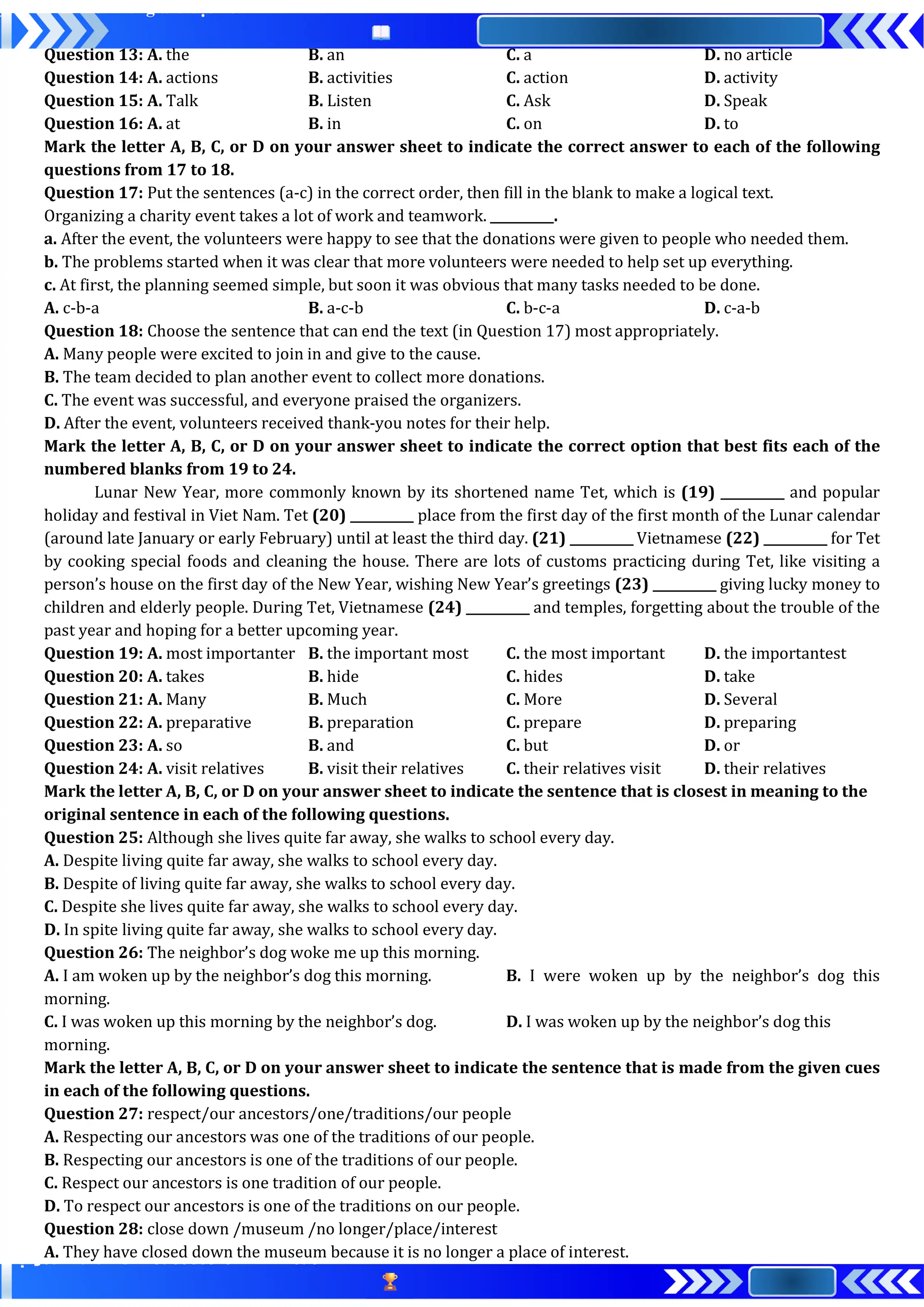 Question 13: A. the B. an C. a D. no article
Question 14: A. actions B. activities C. action D. activity
Question 15: A. Talk B. Listen C. Ask D. Speak
Question 16: A. at B. in C. on D. to
Mark the letter A, B, C, or D on your answer sheet to indicate the correct answer to each of the following
questions from 17 to 18.
Question 17: Put the sentences (a-c) in the correct order, then fill in the blank to make a logical text.
Organizing a charity event takes a lot of work and teamwork. __________.
a. After the event, the volunteers were happy to see that the donations were given to people who needed them.
b. The problems started when it was clear that more volunteers were needed to help set up everything.
c. At first, the planning seemed simple, but soon it was obvious that many tasks needed to be done.
A. c-b-a B. a-c-b C. b-c-a D. c-a-b
Question 18: Choose the sentence that can end the text (in Question 17) most appropriately.
A. Many people were excited to join in and give to the cause.
B. The team decided to plan another event to collect more donations.
C. The event was successful, and everyone praised the organizers.
D. After the event, volunteers received thank-you notes for their help.
Mark the letter A, B, C, or D on your answer sheet to indicate the correct option that best fits each of the
numbered blanks from 19 to 24.
Lunar New Year, more commonly known by its shortened name Tet, which is (19) __________ and popular
holiday and festival in Viet Nam. Tet (20) __________ place from the first day of the first month of the Lunar calendar
(around late January or early February) until at least the third day. (21) __________ Vietnamese (22) __________ for Tet
by cooking special foods and cleaning the house. There are lots of customs practicing during Tet, like visiting a
person’s house on the first day of the New Year, wishing New Year’s greetings (23) __________ giving lucky money to
children and elderly people. During Tet, Vietnamese (24) __________ and temples, forgetting about the trouble of the
past year and hoping for a better upcoming year.
Question 19: A. most importanter B. the important most C. the most important D. the importantest
Question 20: A. takes B. hide C. hides D. take
Question 21: A. Many B. Much C. More D. Several
Question 22: A. preparative B. preparation C. prepare D. preparing
Question 23: A. so B. and C. but D. or
Question 24: A. visit relatives B. visit their relatives C. their relatives visit D. their relatives
Mark the letter A, B, C, or D on your answer sheet to indicate the sentence that is closest in meaning to the
original sentence in each of the following questions.
Question 25: Although she lives quite far away, she walks to school every day.
A. Despite living quite far away, she walks to school every day.
B. Despite of living quite far away, she walks to school every day.
C. Despite she lives quite far away, she walks to school every day.
D. In spite living quite far away, she walks to school every day.
Question 26: The neighbor’s dog woke me up this morning.
A. I am woken up by the neighbor’s dog this morning. B. I were woken up by the neighbor’s dog this
morning.
C. I was woken up this morning by the neighbor’s dog. D. I was woken up by the neighbor’s dog this
morning.
Mark the letter A, B, C, or D on your answer sheet to indicate the sentence that is made from the given cues
in each of the following questions.
Question 27: respect/our ancestors/one/traditions/our people
A. Respecting our ancestors was one of the traditions of our people.
B. Respecting our ancestors is one of the traditions of our people.
C. Respect our ancestors is one tradition of our people.
D. To respect our ancestors is one of the traditions on our people.
Question 28: close down /museum /no longer/place/interest
A. They have closed down the museum because it is no longer a place of interest.
 