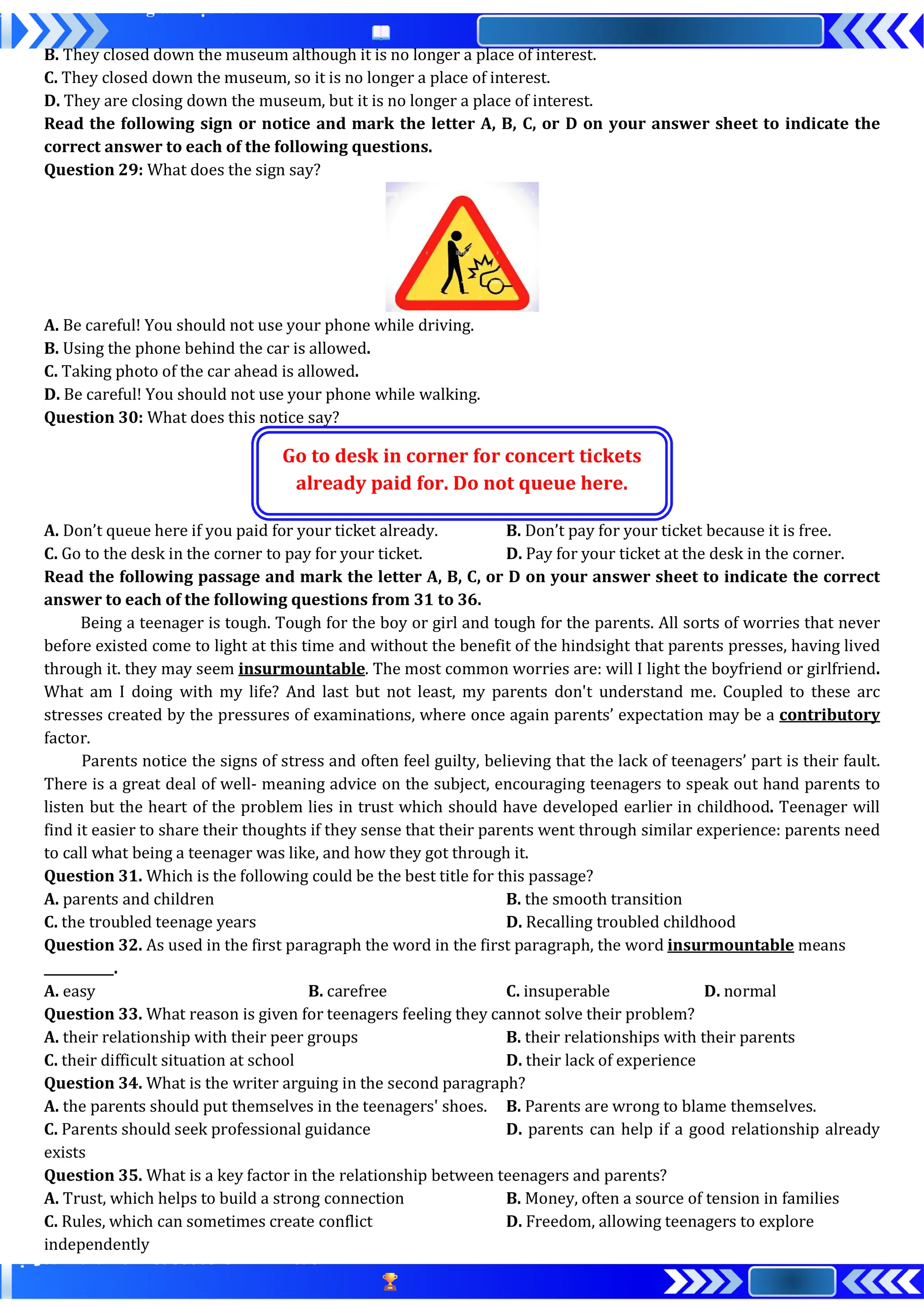 B. They closed down the museum although it is no longer a place of interest.
C. They closed down the museum, so it is no longer a place of interest.
D. They are closing down the museum, but it is no longer a place of interest.
Read the following sign or notice and mark the letter A, B, C, or D on your answer sheet to indicate the
correct answer to each of the following questions.
Question 29: What does the sign say?
A. Be careful! You should not use your phone while driving.
B. Using the phone behind the car is allowed.
C. Taking photo of the car ahead is allowed.
D. Be careful! You should not use your phone while walking.
Question 30: What does this notice say?
Go to desk in corner for concert tickets
already paid for. Do not queue here.
A. Don’t queue here if you paid for your ticket already. B. Don’t pay for your ticket because it is free.
C. Go to the desk in the corner to pay for your ticket. D. Pay for your ticket at the desk in the corner.
Read the following passage and mark the letter A, B, C, or D on your answer sheet to indicate the correct
answer to each of the following questions from 31 to 36.
Being a teenager is tough. Tough for the boy or girl and tough for the parents. All sorts of worries that never
before existed come to light at this time and without the benefit of the hindsight that parents presses, having lived
through it. they may seem insurmountable. The most common worries are: will I light the boyfriend or girlfriend.
What am I doing with my life? And last but not least, my parents don't understand me. Coupled to these arc
stresses created by the pressures of examinations, where once again parents’ expectation may be a contributory
factor.
Parents notice the signs of stress and often feel guilty, believing that the lack of teenagers’ part is their fault.
There is a great deal of well- meaning advice on the subject, encouraging teenagers to speak out hand parents to
listen but the heart of the problem lies in trust which should have developed earlier in childhood. Teenager will
find it easier to share their thoughts if they sense that their parents went through similar experience: parents need
to call what being a teenager was like, and how they got through it.
Question 31. Which is the following could be the best title for this passage?
A. parents and children B. the smooth transition
C. the troubled teenage years D. Recalling troubled childhood
Question 32. As used in the first paragraph the word in the first paragraph, the word insurmountable means
___________.
A. easy B. carefree C. insuperable D. normal
Question 33. What reason is given for teenagers feeling they cannot solve their problem?
A. their relationship with their peer groups B. their relationships with their parents
C. their difficult situation at school D. their lack of experience
Question 34. What is the writer arguing in the second paragraph?
A. the parents should put themselves in the teenagers' shoes. B. Parents are wrong to blame themselves.
C. Parents should seek professional guidance D. parents can help if a good relationship already
exists
Question 35. What is a key factor in the relationship between teenagers and parents?
A. Trust, which helps to build a strong connection B. Money, often a source of tension in families
C. Rules, which can sometimes create conflict D. Freedom, allowing teenagers to explore
independently
 