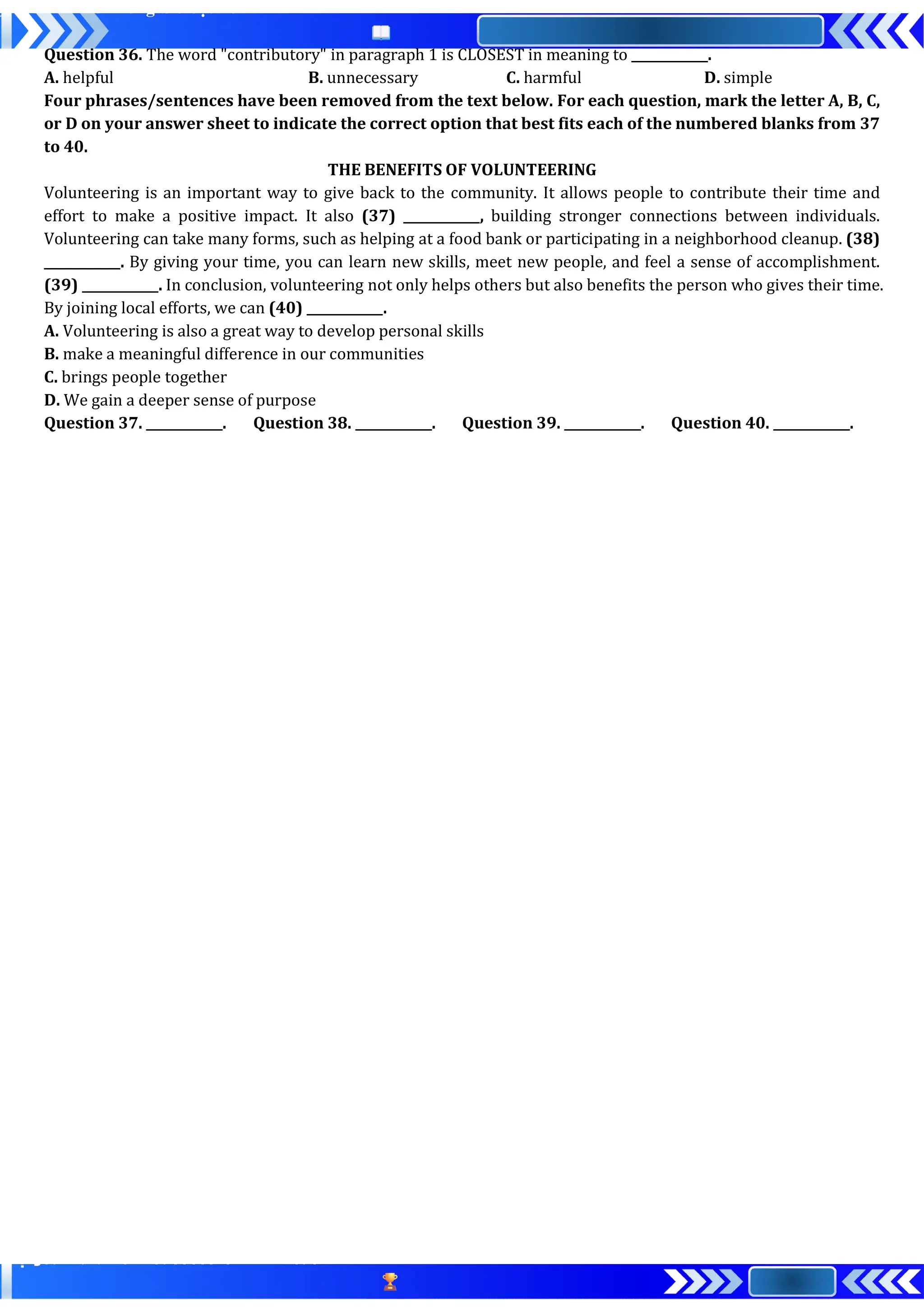 Question 36. The word "contributory" in paragraph 1 is CLOSEST in meaning to ____________.
A. helpful B. unnecessary C. harmful D. simple
Four phrases/sentences have been removed from the text below. For each question, mark the letter A, B, C,
or D on your answer sheet to indicate the correct option that best fits each of the numbered blanks from 37
to 40.
THE BENEFITS OF VOLUNTEERING
Volunteering is an important way to give back to the community. It allows people to contribute their time and
effort to make a positive impact. It also (37) ____________, building stronger connections between individuals.
Volunteering can take many forms, such as helping at a food bank or participating in a neighborhood cleanup. (38)
____________. By giving your time, you can learn new skills, meet new people, and feel a sense of accomplishment.
(39) ____________. In conclusion, volunteering not only helps others but also benefits the person who gives their time.
By joining local efforts, we can (40) ____________.
A. Volunteering is also a great way to develop personal skills
B. make a meaningful difference in our communities
C. brings people together
D. We gain a deeper sense of purpose
Question 37. ____________. Question 38. ____________. Question 39. ____________. Question 40. ____________.
 