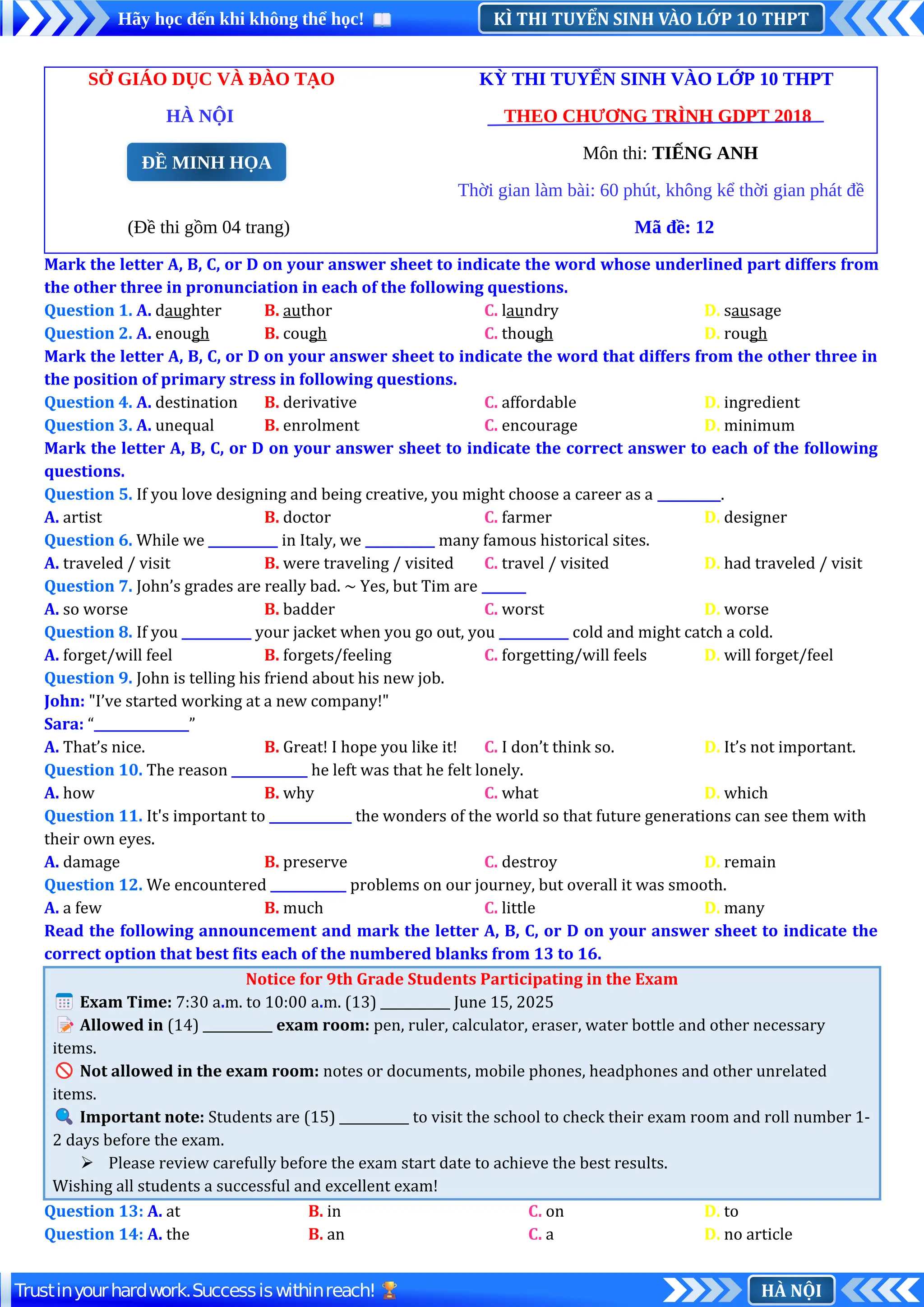 KÌ THI TUYỂN SINH VÀO LỚP 10 THPT
Hãy học đến khi không thể học!
HÀ NỘI
Trustinyourhardwork.Successiswithinreach!
SỞ GIÁO DỤC VÀ ĐÀO TẠO KỲ THI TUYỂN SINH VÀO LỚP 10 THPT
HÀ NỘI THEO CHƯƠNG TRÌNH GDPT 2018
Môn thi: TIẾNG ANH
Thời gian làm bài: 60 phút, không kể thời gian phát đề
(Đề thi gồm 04 trang) Mã đề: 12
Mark the letter A, B, C, or D on your answer sheet to indicate the word whose underlined part differs from
the other three in pronunciation in each of the following questions.
Question 1. A. daughter B. author C. laundry D. sausage
Question 2. A. enough B. cough C. though D. rough
Mark the letter A, B, C, or D on your answer sheet to indicate the word that differs from the other three in
the position of primary stress in following questions.
Question 4. A. destination B. derivative C. affordable D. ingredient
Question 3. A. unequal B. enrolment C. encourage D. minimum
Mark the letter A, B, C, or D on your answer sheet to indicate the correct answer to each of the following
questions.
Question 5. If you love designing and being creative, you might choose a career as a __________.
A. artist B. doctor C. farmer D. designer
Question 6. While we ___________ in Italy, we ___________ many famous historical sites.
A. traveled / visit B. were traveling / visited C. travel / visited D. had traveled / visit
Question 7. John’s grades are really bad. ~ Yes, but Tim are _______
A. so worse B. badder C. worst D. worse
Question 8. If you ___________ your jacket when you go out, you ___________ cold and might catch a cold.
A. forget/will feel B. forgets/feeling C. forgetting/will feels D. will forget/feel
Question 9. John is telling his friend about his new job.
John: "I’ve started working at a new company!"
Sara: “_______________”
A. That’s nice. B. Great! I hope you like it! C. I don’t think so. D. It’s not important.
Question 10. The reason ____________ he left was that he felt lonely.
A. how B. why C. what D. which
Question 11. It's important to _____________ the wonders of the world so that future generations can see them with
their own eyes.
A. damage B. preserve C. destroy D. remain
Question 12. We encountered ____________ problems on our journey, but overall it was smooth.
A. a few B. much C. little D. many
Read the following announcement and mark the letter A, B, C, or D on your answer sheet to indicate the
correct option that best fits each of the numbered blanks from 13 to 16.
Notice for 9th Grade Students Participating in the Exam
📅Exam Time: 7:30 a.m. to 10:00 a.m. (13) ___________ June 15, 2025
📝Allowed in (14) ___________ exam room: pen, ruler, calculator, eraser, water bottle and other necessary
items.
🚫Not allowed in the exam room: notes or documents, mobile phones, headphones and other unrelated
items.
🔍Important note: Students are (15) ___________ to visit the school to check their exam room and roll number 1-
2 days before the exam.
 Please review carefully before the exam start date to achieve the best results.
Wishing all students a successful and excellent exam!
Question 13: A. at B. in C. on D. to
Question 14: A. the B. an C. a D. no article
ĐỀ MINH HỌA
 