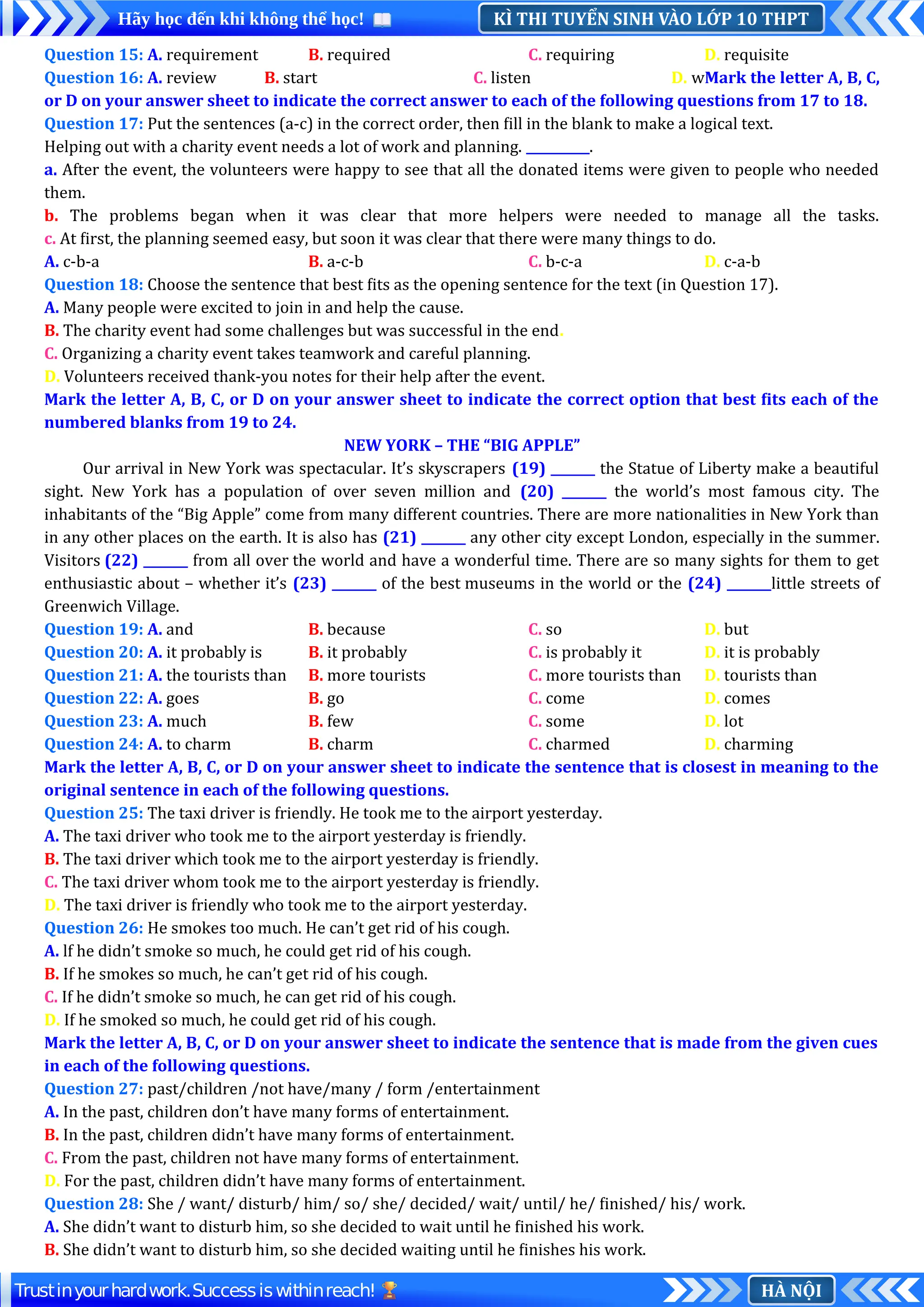 KÌ THI TUYỂN SINH VÀO LỚP 10 THPT
Hãy học đến khi không thể học!
HÀ NỘI
Trustinyourhardwork.Successiswithinreach!
Question 15: A. requirement B. required C. requiring D. requisite
Question 16: A. review B. start C. listen D. wMark the letter A, B, C,
or D on your answer sheet to indicate the correct answer to each of the following questions from 17 to 18.
Question 17: Put the sentences (a-c) in the correct order, then fill in the blank to make a logical text.
Helping out with a charity event needs a lot of work and planning. __________.
a. After the event, the volunteers were happy to see that all the donated items were given to people who needed
them.
b. The problems began when it was clear that more helpers were needed to manage all the tasks.
c. At first, the planning seemed easy, but soon it was clear that there were many things to do.
A. c-b-a B. a-c-b C. b-c-a D. c-a-b
Question 18: Choose the sentence that best fits as the opening sentence for the text (in Question 17).
A. Many people were excited to join in and help the cause.
B. The charity event had some challenges but was successful in the end.
C. Organizing a charity event takes teamwork and careful planning.
D. Volunteers received thank-you notes for their help after the event.
Mark the letter A, B, C, or D on your answer sheet to indicate the correct option that best fits each of the
numbered blanks from 19 to 24.
NEW YORK – THE “BIG APPLE”
Our arrival in New York was spectacular. It’s skyscrapers (19) _______ the Statue of Liberty make a beautiful
sight. New York has a population of over seven million and (20) _______ the world’s most famous city. The
inhabitants of the “Big Apple” come from many different countries. There are more nationalities in New York than
in any other places on the earth. It is also has (21) _______ any other city except London, especially in the summer.
Visitors (22) _______ from all over the world and have a wonderful time. There are so many sights for them to get
enthusiastic about – whether it’s (23) _______ of the best museums in the world or the (24) _______little streets of
Greenwich Village.
Question 19: A. and B. because C. so D. but
Question 20: A. it probably is B. it probably C. is probably it D. it is probably
Question 21: A. the tourists than B. more tourists C. more tourists than D. tourists than
Question 22: A. goes B. go C. come D. comes
Question 23: A. much B. few C. some D. lot
Question 24: A. to charm B. charm C. charmed D. charming
Mark the letter A, B, C, or D on your answer sheet to indicate the sentence that is closest in meaning to the
original sentence in each of the following questions.
Question 25: The taxi driver is friendly. He took me to the airport yesterday.
A. The taxi driver who took me to the airport yesterday is friendly.
B. The taxi driver which took me to the airport yesterday is friendly.
C. The taxi driver whom took me to the airport yesterday is friendly.
D. The taxi driver is friendly who took me to the airport yesterday.
Question 26: He smokes too much. He can’t get rid of his cough.
A. lf he didn’t smoke so much, he could get rid of his cough.
B. If he smokes so much, he can’t get rid of his cough.
C. If he didn’t smoke so much, he can get rid of his cough.
D. If he smoked so much, he could get rid of his cough.
Mark the letter A, B, C, or D on your answer sheet to indicate the sentence that is made from the given cues
in each of the following questions.
Question 27: past/children /not have/many / form /entertainment
A. In the past, children don’t have many forms of entertainment.
B. In the past, children didn’t have many forms of entertainment.
C. From the past, children not have many forms of entertainment.
D. For the past, children didn’t have many forms of entertainment.
Question 28: She / want/ disturb/ him/ so/ she/ decided/ wait/ until/ he/ finished/ his/ work.
A. She didn’t want to disturb him, so she decided to wait until he finished his work.
B. She didn’t want to disturb him, so she decided waiting until he finishes his work.
 