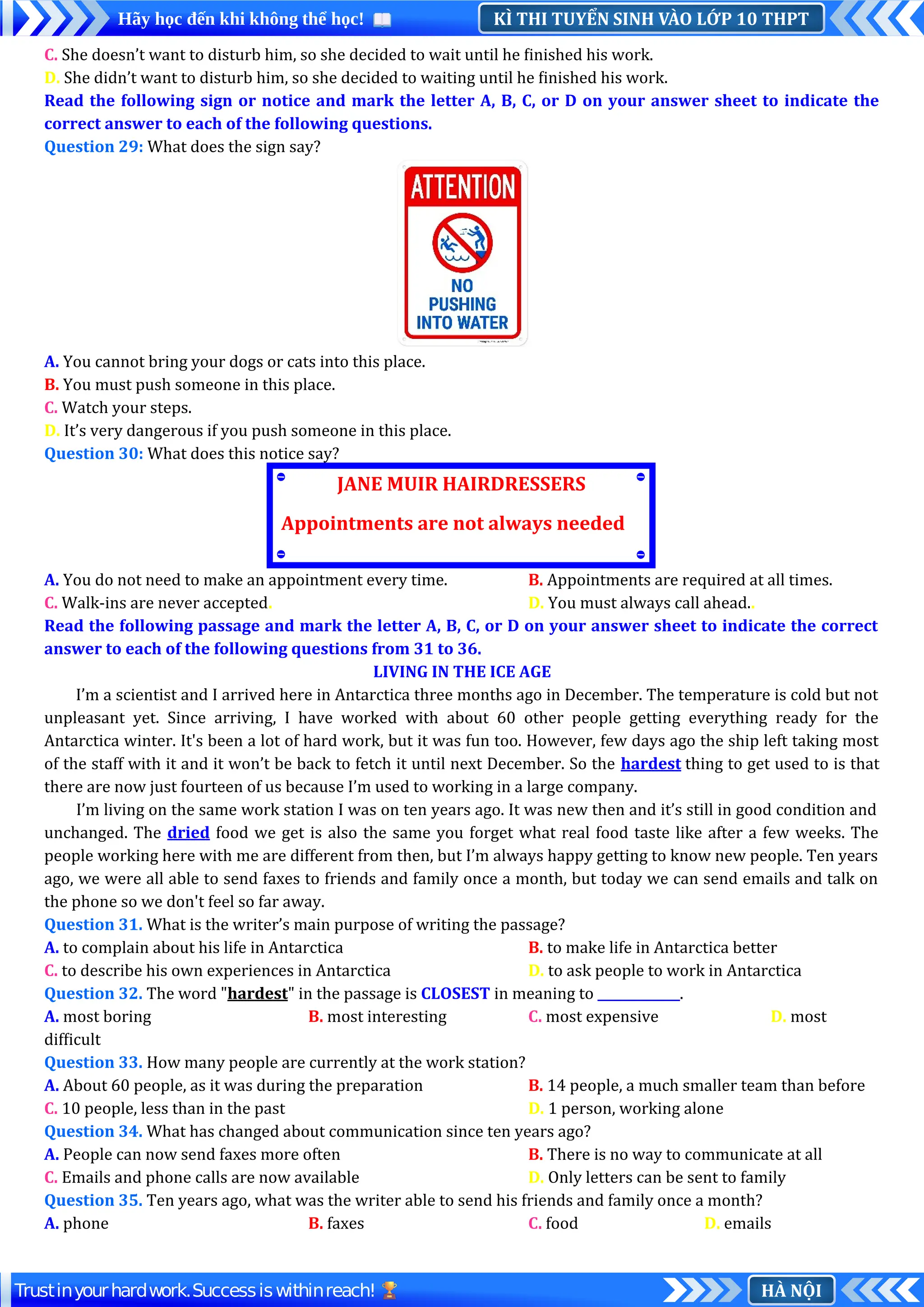KÌ THI TUYỂN SINH VÀO LỚP 10 THPT
Hãy học đến khi không thể học!
HÀ NỘI
Trustinyourhardwork.Successiswithinreach!
C. She doesn’t want to disturb him, so she decided to wait until he finished his work.
D. She didn’t want to disturb him, so she decided to waiting until he finished his work.
Read the following sign or notice and mark the letter A, B, C, or D on your answer sheet to indicate the
correct answer to each of the following questions.
Question 29: What does the sign say?
A. You cannot bring your dogs or cats into this place.
B. You must push someone in this place.
C. Watch your steps.
D. It’s very dangerous if you push someone in this place.
Question 30: What does this notice say?
A. You do not need to make an appointment every time. B. Appointments are required at all times.
C. Walk-ins are never accepted. D. You must always call ahead..
Read the following passage and mark the letter A, B, C, or D on your answer sheet to indicate the correct
answer to each of the following questions from 31 to 36.
LIVING IN THE ICE AGE
I’m a scientist and I arrived here in Antarctica three months ago in December. The temperature is cold but not
unpleasant yet. Since arriving, I have worked with about 60 other people getting everything ready for the
Antarctica winter. It's been a lot of hard work, but it was fun too. However, few days ago the ship left taking most
of the staff with it and it won’t be back to fetch it until next December. So the hardest thing to get used to is that
there are now just fourteen of us because I’m used to working in a large company.
I’m living on the same work station I was on ten years ago. It was new then and it’s still in good condition and
unchanged. The dried food we get is also the same you forget what real food taste like after a few weeks. The
people working here with me are different from then, but I’m always happy getting to know new people. Ten years
ago, we were all able to send faxes to friends and family once a month, but today we can send emails and talk on
the phone so we don't feel so far away.
Question 31. What is the writer’s main purpose of writing the passage?
A. to complain about his life in Antarctica B. to make life in Antarctica better
C. to describe his own experiences in Antarctica D. to ask people to work in Antarctica
Question 32. The word "hardest" in the passage is CLOSEST in meaning to _____________.
A. most boring B. most interesting C. most expensive D. most
difficult
Question 33. How many people are currently at the work station?
A. About 60 people, as it was during the preparation B. 14 people, a much smaller team than before
C. 10 people, less than in the past D. 1 person, working alone
Question 34. What has changed about communication since ten years ago?
A. People can now send faxes more often B. There is no way to communicate at all
C. Emails and phone calls are now available D. Only letters can be sent to family
Question 35. Ten years ago, what was the writer able to send his friends and family once a month?
A. phone B. faxes C. food D. emails
JANE MUIR HAIRDRESSERS
Appointments are not always needed
 