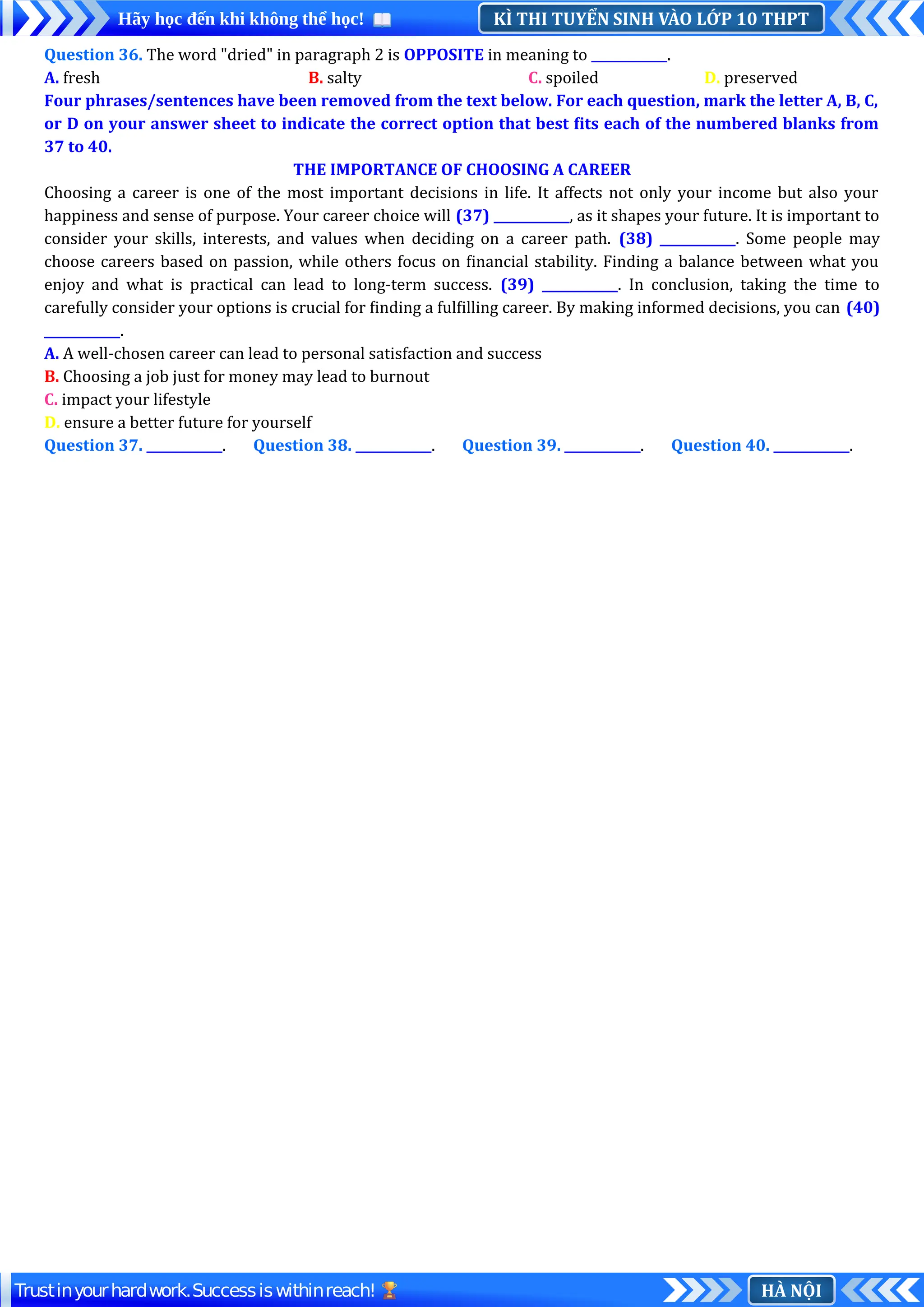 KÌ THI TUYỂN SINH VÀO LỚP 10 THPT
Hãy học đến khi không thể học!
HÀ NỘI
Trustinyourhardwork.Successiswithinreach!
Question 36. The word "dried" in paragraph 2 is OPPOSITE in meaning to ____________.
A. fresh B. salty C. spoiled D. preserved
Four phrases/sentences have been removed from the text below. For each question, mark the letter A, B, C,
or D on your answer sheet to indicate the correct option that best fits each of the numbered blanks from
37 to 40.
THE IMPORTANCE OF CHOOSING A CAREER
Choosing a career is one of the most important decisions in life. It affects not only your income but also your
happiness and sense of purpose. Your career choice will (37) ____________, as it shapes your future. It is important to
consider your skills, interests, and values when deciding on a career path. (38) ____________. Some people may
choose careers based on passion, while others focus on financial stability. Finding a balance between what you
enjoy and what is practical can lead to long-term success. (39) ____________. In conclusion, taking the time to
carefully consider your options is crucial for finding a fulfilling career. By making informed decisions, you can (40)
____________.
A. A well-chosen career can lead to personal satisfaction and success
B. Choosing a job just for money may lead to burnout
C. impact your lifestyle
D. ensure a better future for yourself
Question 37. ____________. Question 38. ____________. Question 39. ____________. Question 40. ____________.
 