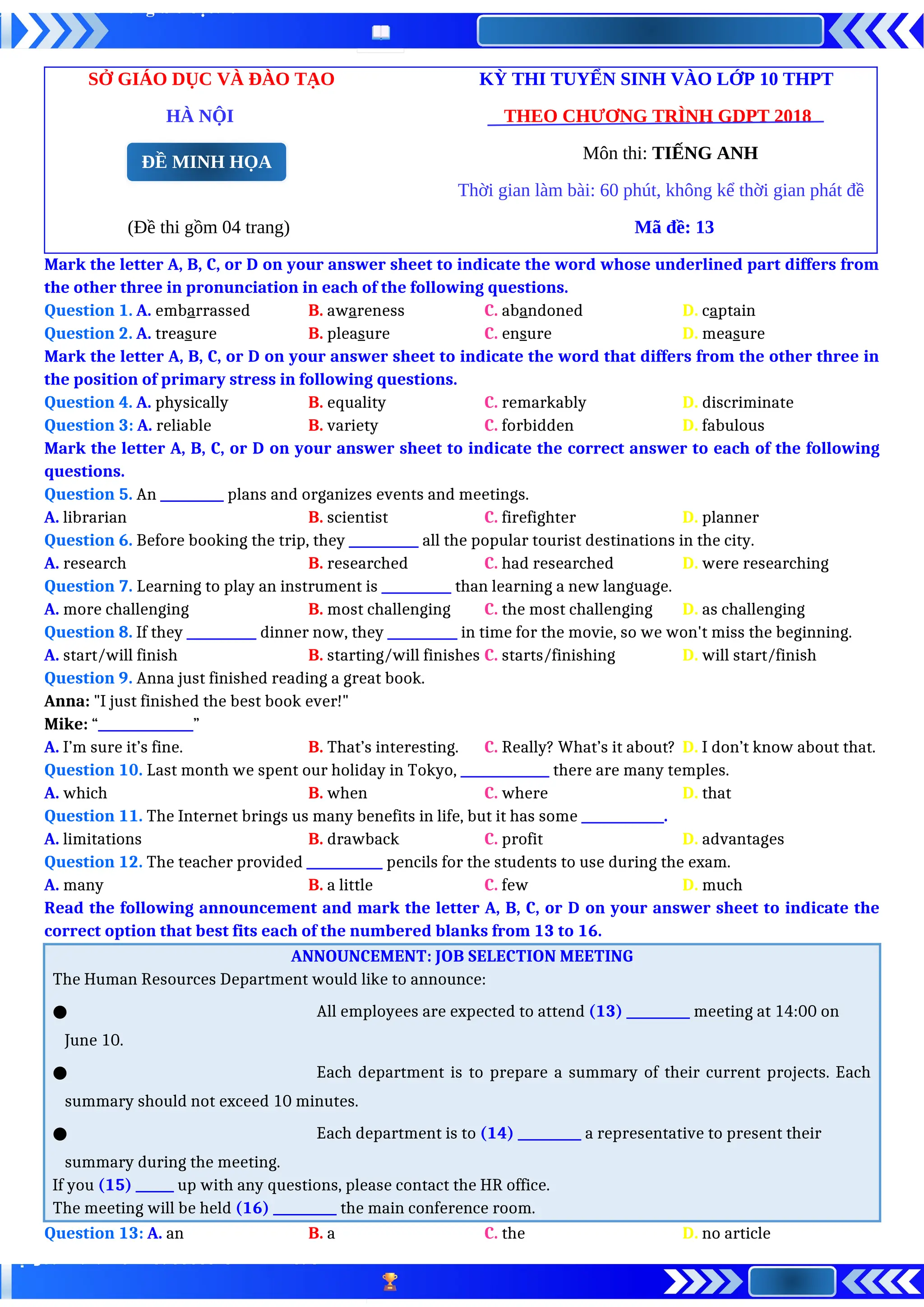 SỞ GIÁO DỤC VÀ ĐÀO TẠO KỲ THI TUYỂN SINH VÀO LỚP 10 THPT
HÀ NỘI THEO CHƯƠNG TRÌNH GDPT 2018
Môn thi: TIẾNG ANH
Thời gian làm bài: 60 phút, không kể thời gian phát đề
(Đề thi gồm 04 trang) Mã đề: 13
Mark the letter A, B, C, or D on your answer sheet to indicate the word whose underlined part differs from
the other three in pronunciation in each of the following questions.
Question 1. A. embarrassed B. awareness C. abandoned D. captain
Question 2. A. treasure B. pleasure C. ensure D. measure
Mark the letter A, B, C, or D on your answer sheet to indicate the word that differs from the other three in
the position of primary stress in following questions.
Question 4. A. physically B. equality C. remarkably D. discriminate
Question 3: A. reliable B. variety C. forbidden D. fabulous
Mark the letter A, B, C, or D on your answer sheet to indicate the correct answer to each of the following
questions.
Question 5. An __________ plans and organizes events and meetings.
A. librarian B. scientist C. firefighter D. planner
Question 6. Before booking the trip, they ___________ all the popular tourist destinations in the city.
A. research B. researched C. had researched D. were researching
Question 7. Learning to play an instrument is ___________ than learning a new language.
A. more challenging B. most challenging C. the most challenging D. as challenging
Question 8. If they ___________ dinner now, they ___________ in time for the movie, so we won't miss the beginning.
A. start/will finish B. starting/will finishes C. starts/finishing D. will start/finish
Question 9. Anna just finished reading a great book.
Anna: "I just finished the best book ever!"
Mike: “_______________”
A. I’m sure it’s fine. B. That’s interesting. C. Really? What’s it about? D. I don’t know about that.
Question 10. Last month we spent our holiday in Tokyo, ______________ there are many temples.
A. which B. when C. where D. that
Question 11. The Internet brings us many benefits in life, but it has some _____________.
A. limitations B. drawback C. profit D. advantages
Question 12. The teacher provided ____________ pencils for the students to use during the exam.
A. many B. a little C. few D. much
Read the following announcement and mark the letter A, B, C, or D on your answer sheet to indicate the
correct option that best fits each of the numbered blanks from 13 to 16.
ANNOUNCEMENT: JOB SELECTION MEETING
The Human Resources Department would like to announce:
● All employees are expected to attend (13) __________ meeting at 14:00 on
June 10.
● Each department is to prepare a summary of their current projects. Each
summary should not exceed 10 minutes.
● Each department is to (14) __________ a representative to present their
summary during the meeting.
If you (15) ______ up with any questions, please contact the HR office.
The meeting will be held (16) __________ the main conference room.
Question 13: A. an B. a C. the D. no article
ĐỀ MINH HỌA
 