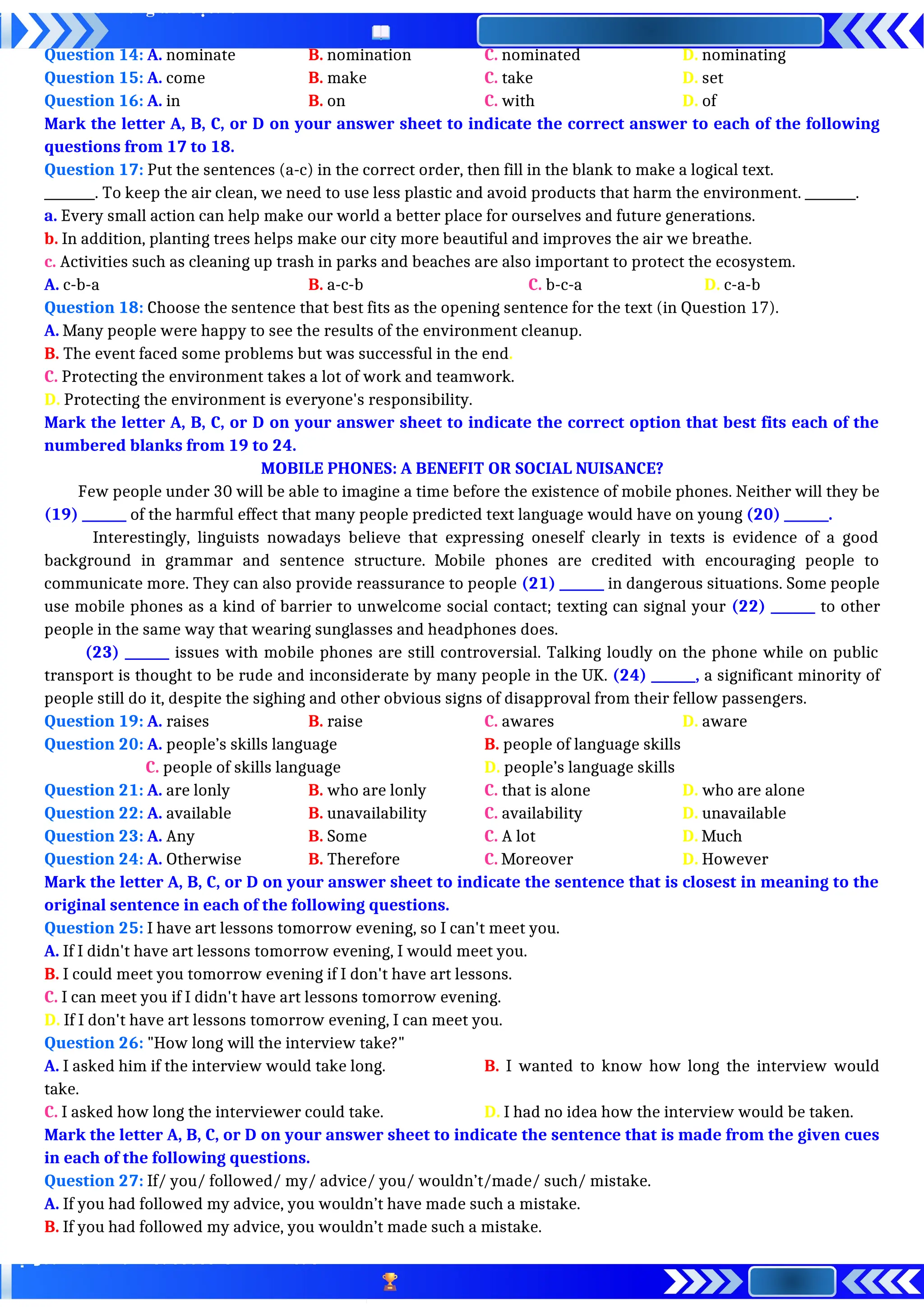 Question 14: A. nominate B. nomination C. nominated D. nominating
Question 15: A. come B. make C. take D. set
Question 16: A. in B. on C. with D. of
Mark the letter A, B, C, or D on your answer sheet to indicate the correct answer to each of the following
questions from 17 to 18.
Question 17: Put the sentences (a-c) in the correct order, then fill in the blank to make a logical text.
________. To keep the air clean, we need to use less plastic and avoid products that harm the environment. ________.
a. Every small action can help make our world a better place for ourselves and future generations.
b. In addition, planting trees helps make our city more beautiful and improves the air we breathe.
c. Activities such as cleaning up trash in parks and beaches are also important to protect the ecosystem.
A. c-b-a B. a-c-b C. b-c-a D. c-a-b
Question 18: Choose the sentence that best fits as the opening sentence for the text (in Question 17).
A. Many people were happy to see the results of the environment cleanup.
B. The event faced some problems but was successful in the end.
C. Protecting the environment takes a lot of work and teamwork.
D. Protecting the environment is everyone's responsibility.
Mark the letter A, B, C, or D on your answer sheet to indicate the correct option that best fits each of the
numbered blanks from 19 to 24.
MOBILE PHONES: A BENEFIT OR SOCIAL NUISANCE?
Few people under 30 will be able to imagine a time before the existence of mobile phones. Neither will they be
(19) _______ of the harmful effect that many people predicted text language would have on young (20) _______.
Interestingly, linguists nowadays believe that expressing oneself clearly in texts is evidence of a good
background in grammar and sentence structure. Mobile phones are credited with encouraging people to
communicate more. They can also provide reassurance to people (21) _______ in dangerous situations. Some people
use mobile phones as a kind of barrier to unwelcome social contact; texting can signal your (22) _______ to other
people in the same way that wearing sunglasses and headphones does.
(23) _______ issues with mobile phones are still controversial. Talking loudly on the phone while on public
transport is thought to be rude and inconsiderate by many people in the UK. (24) _______, a significant minority of
people still do it, despite the sighing and other obvious signs of disapproval from their fellow passengers.
Question 19: A. raises B. raise C. awares D. aware
Question 20: A. people’s skills language B. people of language skills
C. people of skills language D. people’s language skills
Question 21: A. are lonly B. who are lonly C. that is alone D. who are alone
Question 22: A. available B. unavailability C. availability D. unavailable
Question 23: A. Any B. Some C. A lot D. Much
Question 24: A. Otherwise B. Therefore C. Moreover D. However
Mark the letter A, B, C, or D on your answer sheet to indicate the sentence that is closest in meaning to the
original sentence in each of the following questions.
Question 25: I have art lessons tomorrow evening, so I can't meet you.
A. If I didn't have art lessons tomorrow evening, I would meet you.
B. I could meet you tomorrow evening if I don't have art lessons.
C. I can meet you if I didn't have art lessons tomorrow evening.
D. If I don't have art lessons tomorrow evening, I can meet you.
Question 26: "How long will the interview take?"
A. I asked him if the interview would take long. B. I wanted to know how long the interview would
take.
C. I asked how long the interviewer could take. D. I had no idea how the interview would be taken.
Mark the letter A, B, C, or D on your answer sheet to indicate the sentence that is made from the given cues
in each of the following questions.
Question 27: If/ you/ followed/ my/ advice/ you/ wouldn’t/made/ such/ mistake.
A. If you had followed my advice, you wouldn’t have made such a mistake.
B. If you had followed my advice, you wouldn’t made such a mistake.
 