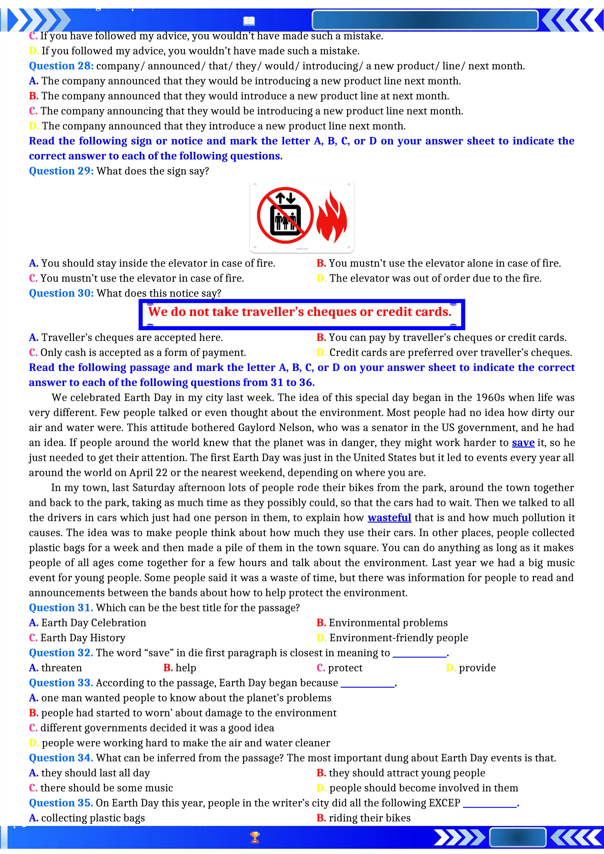 C. If you have followed my advice, you wouldn’t have made such a mistake.
D. If you followed my advice, you wouldn’t have made such a mistake.
Question 28: company/ announced/ that/ they/ would/ introducing/ a new product/ line/ next month.
A. The company announced that they would be introducing a new product line next month.
B. The company announced that they would introduce a new product line at next month.
C. The company announcing that they would be introducing a new product line next month.
D. The company announced that they introduce a new product line next month.
Read the following sign or notice and mark the letter A, B, C, or D on your answer sheet to indicate the
correct answer to each of the following questions.
Question 29: What does the sign say?
A. You should stay inside the elevator in case of fire. B. You mustn’t use the elevator alone in case of fire.
C. You mustn’t use the elevator in case of fire. D. The elevator was out of order due to the fire.
Question 30: What does this notice say?
A. Traveller’s cheques are accepted here. B. You can pay by traveller’s cheques or credit cards.
C. Only cash is accepted as a form of payment. D. Credit cards are preferred over traveller’s cheques.
Read the following passage and mark the letter A, B, C, or D on your answer sheet to indicate the correct
answer to each of the following questions from 31 to 36.
We celebrated Earth Day in my city last week. The idea of this special day began in the 1960s when life was
very different. Few people talked or even thought about the environment. Most people had no idea how dirty our
air and water were. This attitude bothered Gaylord Nelson, who was a senator in the US government, and he had
an idea. If people around the world knew that the planet was in danger, they might work harder to save it, so he
just needed to get their attention. The first Earth Day was just in the United States but it led to events every year all
around the world on April 22 or the nearest weekend, depending on where you are.
In my town, last Saturday afternoon lots of people rode their bikes from the park, around the town together
and back to the park, taking as much time as they possibly could, so that the cars had to wait. Then we talked to all
the drivers in cars which just had one person in them, to explain how wasteful that is and how much pollution it
causes. The idea was to make people think about how much they use their cars. In other places, people collected
plastic bags for a week and then made a pile of them in the town square. You can do anything as long as it makes
people of all ages come together for a few hours and talk about the environment. Last year we had a big music
event for young people. Some people said it was a waste of time, but there was information for people to read and
announcements between the bands about how to help protect the environment.
Question 31. Which can be the best title for the passage?
A. Earth Day Celebration B. Environmental problems
C. Earth Day History D. Environment-friendly people
Question 32. The word “save” in die first paragraph is closest in meaning to _____________.
A. threaten B. help C. protect D. provide
Question 33. According to the passage, Earth Day began because _____________.
A. one man wanted people to know about the planet’s problems
B. people had started to worn’ about damage to the environment
C. different governments decided it was a good idea
D. people were working hard to make the air and water cleaner
Question 34. What can be inferred from the passage? The most important dung about Earth Day events is that.
A. they should last all day B. they should attract young people
C. there should be some music D. people should become involved in them
Question 35. On Earth Day this year, people in the writer’s city did all the following EXCEP _____________.
A. collecting plastic bags B. riding their bikes
We do not take traveller’s cheques or credit cards.
 