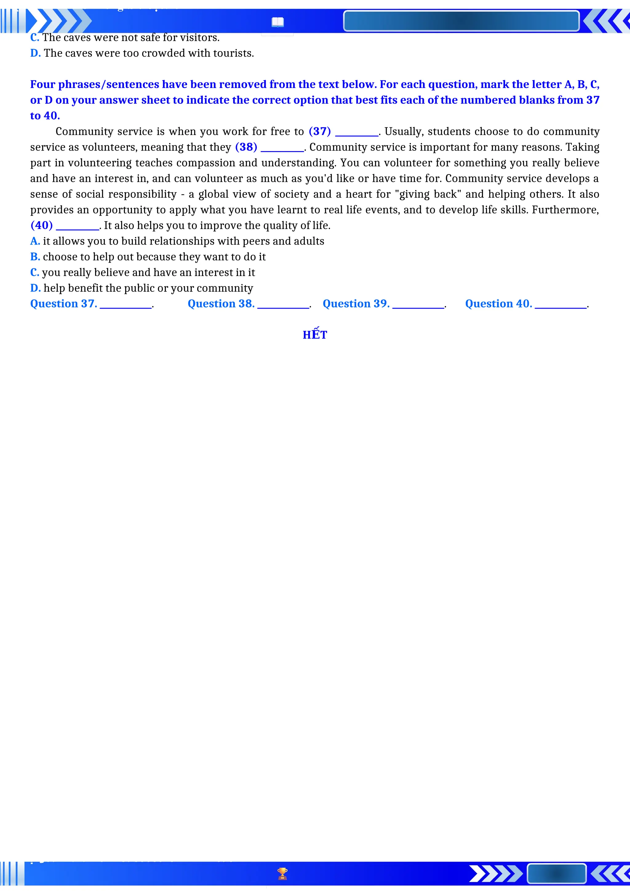 C. The caves were not safe for visitors.
D. The caves were too crowded with tourists.
Four phrases/sentences have been removed from the text below. For each question, mark the letter A, B, C,
or D on your answer sheet to indicate the correct option that best fits each of the numbered blanks from 37
to 40.
Community service is when you work for free to (37) __________. Usually, students choose to do community
service as volunteers, meaning that they (38) __________. Community service is important for many reasons. Taking
part in volunteering teaches compassion and understanding. You can volunteer for something you really believe
and have an interest in, and can volunteer as much as you'd like or have time for. Community service develops a
sense of social responsibility - a global view of society and a heart for "giving back" and helping others. It also
provides an opportunity to apply what you have learnt to real life events, and to develop life skills. Furthermore,
(40) __________. It also helps you to improve the quality of life.
A. it allows you to build relationships with peers and adults
B. choose to help out because they want to do it
C. you really believe and have an interest in it
D. help benefit the public or your community
Question 37. ____________. Question 38. ____________. Question 39. ____________. Question 40. ____________.
H T
Ế
 