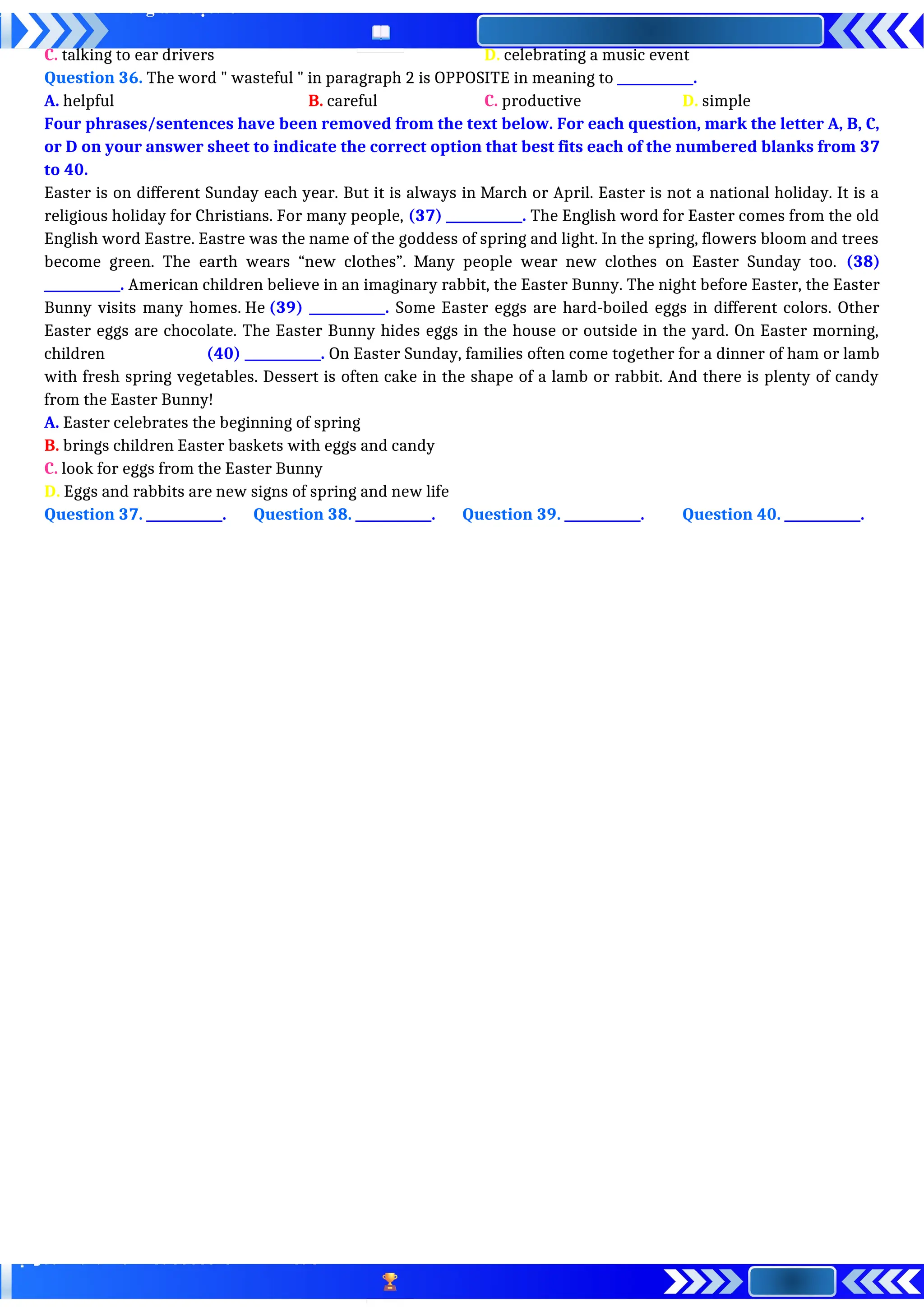 C. talking to ear drivers D. celebrating a music event
Question 36. The word " wasteful " in paragraph 2 is OPPOSITE in meaning to ____________.
A. helpful B. careful C. productive D. simple
Four phrases/sentences have been removed from the text below. For each question, mark the letter A, B, C,
or D on your answer sheet to indicate the correct option that best fits each of the numbered blanks from 37
to 40.
Easter is on different Sunday each year. But it is always in March or April. Easter is not a national holiday. It is a
religious holiday for Christians. For many people, (37) ____________. The English word for Easter comes from the old
English word Eastre. Eastre was the name of the goddess of spring and light. In the spring, flowers bloom and trees
become green. The earth wears “new clothes”. Many people wear new clothes on Easter Sunday too. (38)
____________. American children believe in an imaginary rabbit, the Easter Bunny. The night before Easter, the Easter
Bunny visits many homes. He (39) ____________. Some Easter eggs are hard-boiled eggs in different colors. Other
Easter eggs are chocolate. The Easter Bunny hides eggs in the house or outside in the yard. On Easter morning,
children (40) ____________. On Easter Sunday, families often come together for a dinner of ham or lamb
with fresh spring vegetables. Dessert is often cake in the shape of a lamb or rabbit. And there is plenty of candy
from the Easter Bunny!
A. Easter celebrates the beginning of spring
B. brings children Easter baskets with eggs and candy
C. look for eggs from the Easter Bunny
D. Eggs and rabbits are new signs of spring and new life
Question 37. ____________. Question 38. ____________. Question 39. ____________. Question 40. ____________.
 