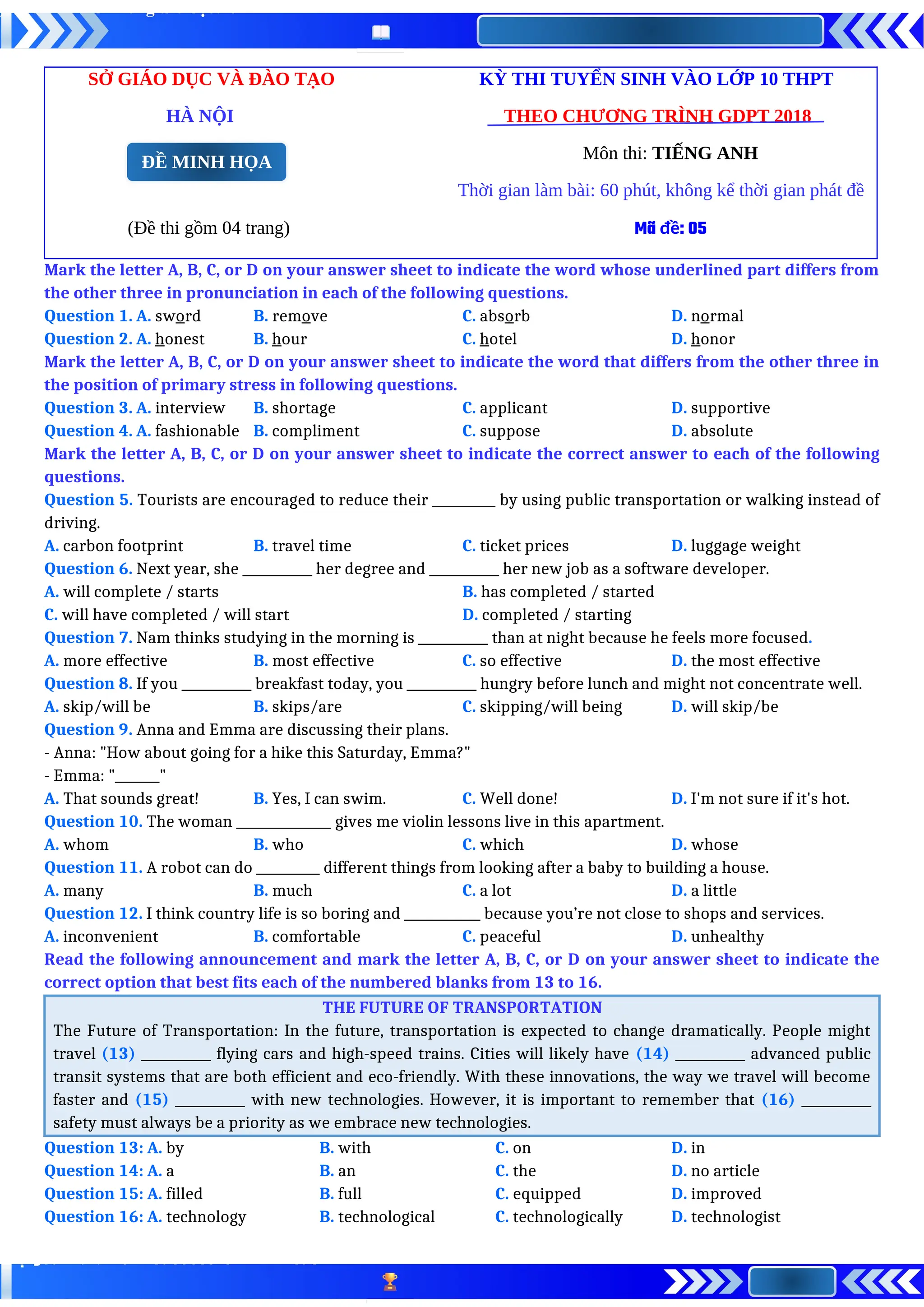 SỞ GIÁO DỤC VÀ ĐÀO TẠO KỲ THI TUYỂN SINH VÀO LỚP 10 THPT
HÀ NỘI THEO CHƯƠNG TRÌNH GDPT 2018
Môn thi: TIẾNG ANH
Thời gian làm bài: 60 phút, không kể thời gian phát đề
(Đề thi gồm 04 trang) Mã đề: 05
Mark the letter A, B, C, or D on your answer sheet to indicate the word whose underlined part differs from
the other three in pronunciation in each of the following questions.
Question 1. A. sword B. remove C. absorb D. normal
Question 2. A. honest B. hour C. hotel D. honor
Mark the letter A, B, C, or D on your answer sheet to indicate the word that differs from the other three in
the position of primary stress in following questions.
Question 3. A. interview B. shortage C. applicant D. supportive
Question 4. A. fashionable B. compliment C. suppose D. absolute
Mark the letter A, B, C, or D on your answer sheet to indicate the correct answer to each of the following
questions.
Question 5. Tourists are encouraged to reduce their __________ by using public transportation or walking instead of
driving.
A. carbon footprint B. travel time C. ticket prices D. luggage weight
Question 6. Next year, she ___________ her degree and ___________ her new job as a software developer.
A. will complete / starts B. has completed / started
C. will have completed / will start D. completed / starting
Question 7. Nam thinks studying in the morning is ___________ than at night because he feels more focused.
A. more effective B. most effective C. so effective D. the most effective
Question 8. If you ___________ breakfast today, you ___________ hungry before lunch and might not concentrate well.
A. skip/will be B. skips/are C. skipping/will being D. will skip/be
Question 9. Anna and Emma are discussing their plans.
- Anna: "How about going for a hike this Saturday, Emma?"
- Emma: "_______"
A. That sounds great! B. Yes, I can swim. C. Well done! D. I'm not sure if it's hot.
Question 10. The woman _______________ gives me violin lessons live in this apartment.
A. whom B. who C. which D. whose
Question 11. A robot can do __________ different things from looking after a baby to building a house.
A. many B. much C. a lot D. a little
Question 12. I think country life is so boring and ____________ because you’re not close to shops and services.
A. inconvenient B. comfortable C. peaceful D. unhealthy
Read the following announcement and mark the letter A, B, C, or D on your answer sheet to indicate the
correct option that best fits each of the numbered blanks from 13 to 16.
THE FUTURE OF TRANSPORTATION
The Future of Transportation: In the future, transportation is expected to change dramatically. People might
travel (13) ___________ flying cars and high-speed trains. Cities will likely have (14) ___________ advanced public
transit systems that are both efficient and eco-friendly. With these innovations, the way we travel will become
faster and (15) ___________ with new technologies. However, it is important to remember that (16) ___________
safety must always be a priority as we embrace new technologies.
Question 13: A. by B. with C. on D. in
Question 14: A. a B. an C. the D. no article
Question 15: A. filled B. full C. equipped D. improved
Question 16: A. technology B. technological C. technologically D. technologist
ĐỀ MINH HỌA
 
