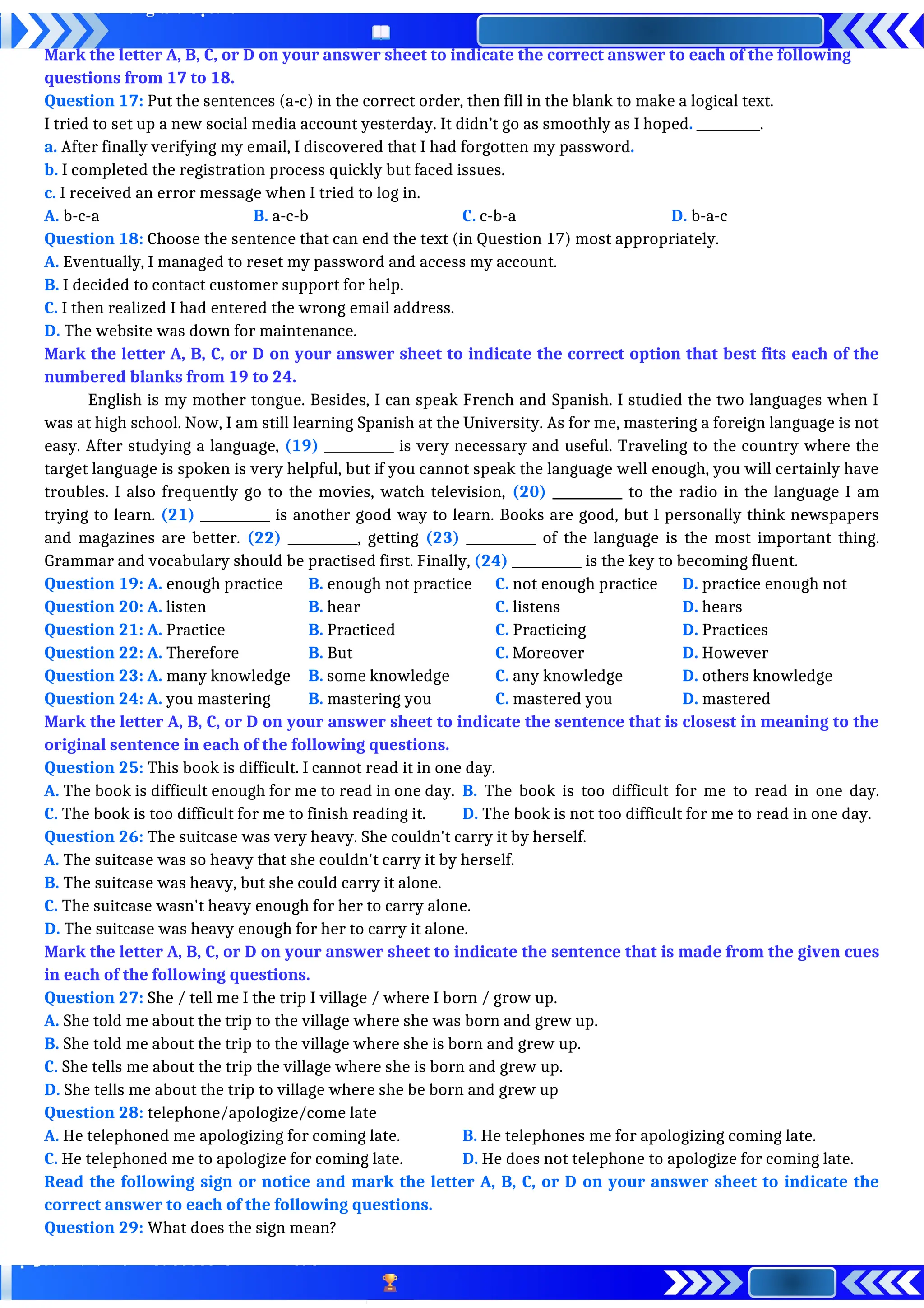 Mark the letter A, B, C, or D on your answer sheet to indicate the correct answer to each of the following
questions from 17 to 18.
Question 17: Put the sentences (a-c) in the correct order, then fill in the blank to make a logical text.
I tried to set up a new social media account yesterday. It didn’t go as smoothly as I hoped. __________.
a. After finally verifying my email, I discovered that I had forgotten my password.
b. I completed the registration process quickly but faced issues.
c. I received an error message when I tried to log in.
A. b-c-a B. a-c-b C. c-b-a D. b-a-c
Question 18: Choose the sentence that can end the text (in Question 17) most appropriately.
A. Eventually, I managed to reset my password and access my account.
B. I decided to contact customer support for help.
C. I then realized I had entered the wrong email address.
D. The website was down for maintenance.
Mark the letter A, B, C, or D on your answer sheet to indicate the correct option that best fits each of the
numbered blanks from 19 to 24.
English is my mother tongue. Besides, I can speak French and Spanish. I studied the two languages when I
was at high school. Now, I am still learning Spanish at the University. As for me, mastering a foreign language is not
easy. After studying a language, (19) ___________ is very necessary and useful. Traveling to the country where the
target language is spoken is very helpful, but if you cannot speak the language well enough, you will certainly have
troubles. I also frequently go to the movies, watch television, (20) ___________ to the radio in the language I am
trying to learn. (21) ___________ is another good way to learn. Books are good, but I personally think newspapers
and magazines are better. (22) ___________, getting (23) ___________ of the language is the most important thing.
Grammar and vocabulary should be practised first. Finally, (24) ___________ is the key to becoming fluent.
Question 19: A. enough practice B. enough not practice C. not enough practice D. practice enough not
Question 20: A. listen B. hear C. listens D. hears
Question 21: A. Practice B. Practiced C. Practicing D. Practices
Question 22: A. Therefore B. But C. Moreover D. However
Question 23: A. many knowledge B. some knowledge C. any knowledge D. others knowledge
Question 24: A. you mastering B. mastering you C. mastered you D. mastered
Mark the letter A, B, C, or D on your answer sheet to indicate the sentence that is closest in meaning to the
original sentence in each of the following questions.
Question 25: This book is difficult. I cannot read it in one day.
A. The book is difficult enough for me to read in one day. B. The book is too difficult for me to read in one day.
C. The book is too difficult for me to finish reading it. D. The book is not too difficult for me to read in one day.
Question 26: The suitcase was very heavy. She couldn't carry it by herself.
A. The suitcase was so heavy that she couldn't carry it by herself.
B. The suitcase was heavy, but she could carry it alone.
C. The suitcase wasn't heavy enough for her to carry alone.
D. The suitcase was heavy enough for her to carry it alone.
Mark the letter A, B, C, or D on your answer sheet to indicate the sentence that is made from the given cues
in each of the following questions.
Question 27: She / tell me I the trip I village / where I born / grow up.
A. She told me about the trip to the village where she was born and grew up.
B. She told me about the trip to the village where she is born and grew up.
C. She tells me about the trip the village where she is born and grew up.
D. She tells me about the trip to village where she be born and grew up
Question 28: telephone/apologize/come late
A. He telephoned me apologizing for coming late. B. He telephones me for apologizing coming late.
C. He telephoned me to apologize for coming late. D. He does not telephone to apologize for coming late.
Read the following sign or notice and mark the letter A, B, C, or D on your answer sheet to indicate the
correct answer to each of the following questions.
Question 29: What does the sign mean?
 