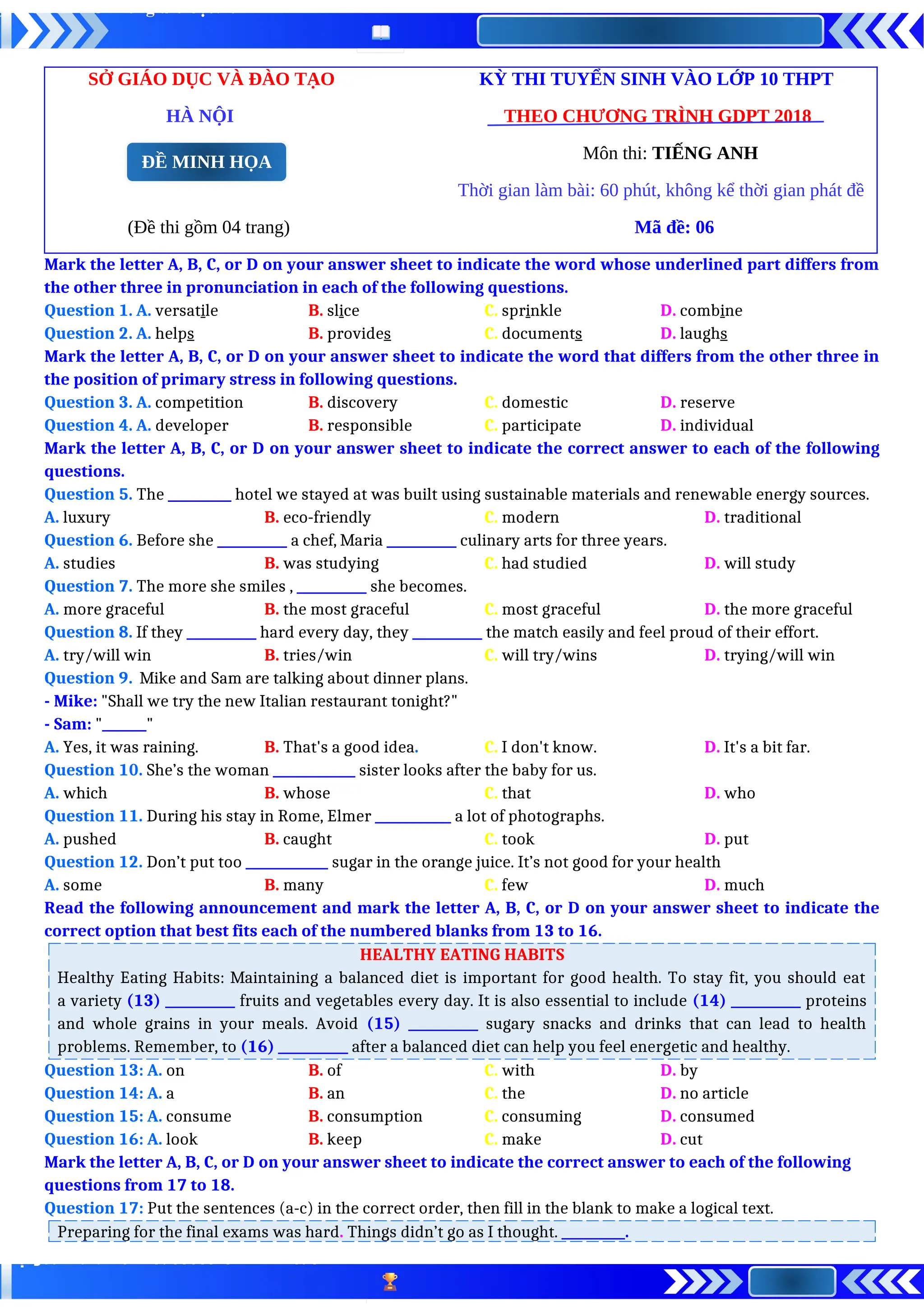 SỞ GIÁO DỤC VÀ ĐÀO TẠO KỲ THI TUYỂN SINH VÀO LỚP 10 THPT
HÀ NỘI THEO CHƯƠNG TRÌNH GDPT 2018
Môn thi: TIẾNG ANH
Thời gian làm bài: 60 phút, không kể thời gian phát đề
(Đề thi gồm 04 trang) Mã đề: 06
Mark the letter A, B, C, or D on your answer sheet to indicate the word whose underlined part differs from
the other three in pronunciation in each of the following questions.
Question 1. A. versatile B. slice C. sprinkle D. combine
Question 2. A. helps B. provides C. documents D. laughs
Mark the letter A, B, C, or D on your answer sheet to indicate the word that differs from the other three in
the position of primary stress in following questions.
Question 3. A. competition B. discovery C. domestic D. reserve
Question 4. A. developer B. responsible C. participate D. individual
Mark the letter A, B, C, or D on your answer sheet to indicate the correct answer to each of the following
questions.
Question 5. The __________ hotel we stayed at was built using sustainable materials and renewable energy sources.
A. luxury B. eco-friendly C. modern D. traditional
Question 6. Before she ___________ a chef, Maria ___________ culinary arts for three years.
A. studies B. was studying C. had studied D. will study
Question 7. The more she smiles , ___________ she becomes.
A. more graceful B. the most graceful C. most graceful D. the more graceful
Question 8. If they ___________ hard every day, they ___________ the match easily and feel proud of their effort.
A. try/will win B. tries/win C. will try/wins D. trying/will win
Question 9. Mike and Sam are talking about dinner plans.
- Mike: "Shall we try the new Italian restaurant tonight?"
- Sam: "_______"
A. Yes, it was raining. B. That's a good idea. C. I don't know. D. It's a bit far.
Question 10. She’s the woman _____________ sister looks after the baby for us.
A. which B. whose C. that D. who
Question 11. During his stay in Rome, Elmer ____________ a lot of photographs.
A. pushed B. caught C. took D. put
Question 12. Don’t put too _____________ sugar in the orange juice. It’s not good for your health
A. some B. many C. few D. much
Read the following announcement and mark the letter A, B, C, or D on your answer sheet to indicate the
correct option that best fits each of the numbered blanks from 13 to 16.
HEALTHY EATING HABITS
Healthy Eating Habits: Maintaining a balanced diet is important for good health. To stay fit, you should eat
a variety (13) ___________ fruits and vegetables every day. It is also essential to include (14) ___________ proteins
and whole grains in your meals. Avoid (15) ___________ sugary snacks and drinks that can lead to health
problems. Remember, to (16) ___________ after a balanced diet can help you feel energetic and healthy.
Question 13: A. on B. of C. with D. by
Question 14: A. a B. an C. the D. no article
Question 15: A. consume B. consumption C. consuming D. consumed
Question 16: A. look B. keep C. make D. cut
Mark the letter A, B, C, or D on your answer sheet to indicate the correct answer to each of the following
questions from 17 to 18.
Question 17: Put the sentences (a-c) in the correct order, then fill in the blank to make a logical text.
Preparing for the final exams was hard. Things didn’t go as I thought. __________.
ĐỀ MINH HỌA
 